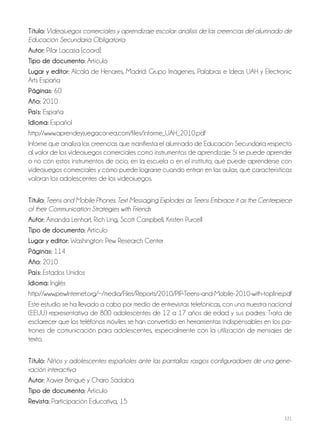 221
Título: Videojuegos comerciales y aprendizaje escolar: análisis de las creencias del alumnado de
Educación Secundaria Obligatoria
Autor: Pilar Lacasa [coord]
Tipo de documento: Artículo
Lugar y editor: Alcalá de Henares, Madrid: Grupo Imágenes, Palabras e Ideas UAH y Electronic
Arts España
Páginas: 60
Año: 2010
País: España
Idioma: Español
http://www.aprendeyjuegaconea.com/files/informe_UAH_2010.pdf
Informe que analiza las creencias que manifiesta el alumnado de Educación Secundaria respecto
al valor de los videojuegos comerciales como instrumentos de aprendizaje: Si se puede aprender
o no con estos instrumentos de ocio, en la escuela o en el instituto; qué puede aprenderse con
videojuegos comerciales y cómo puede lograrse cuando entran en las aulas; qué características
valoran los adolescentes de los videojuegos.
Título: Teens and Mobile Phones. Text Messaging Explodes as Teens Embrace it as the Centerpiece
of their Communication Strategies with Friends
Autor: Amanda Lenhart, Rich Ling, Scott Campbell, Kristen Purcell
Tipo de documento: Artículo
Lugar y editor: Washington: Pew Research Center
Páginas: 114
Año: 2010
País: Estados Unidos
Idioma: Inglés
http://www.pewInternet.org/~/media/Files/Reports/2010/PIP-Teens-and-Mobile-2010-with-topline.pdf
Este estudio se ha llevado a cabo por medio de entrevistas telefónicas, con una muestra nacional
(EEUU) representativa de 800 adolescentes de 12 a 17 años de edad y sus padres. Trata de
esclarecer que los teléfonos móviles se han convertido en herramientas indispensables en los pa-
trones de comunicación para adolescentes, especialmente con la utilización de mensajes de
texto.
Título: Niños y adolescentes españoles ante las pantallas: rasgos configuradores de una gene-
ración interactiva
Autor: Xavier Bringué y Charo Sádaba
Tipo de documento: Artículo
Revista: Participación Educativa, 15
 