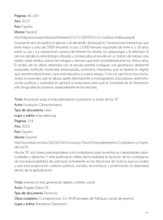 222
Páginas: 86-104
Año: 2010
País: España
Idioma: Español
http://dspace.unav.es/dspace/bitstream/10171/18443/1/n15-sadaba-chalezquer.pdf
El presente artículo explica la génesis y el desarrollo del proyecto Generaciones Interactivas que
entre marzo y junio de 2009 encuestó a casi 13.000 menores españoles de entre 6 y 18 años
sobre su uso y sus valoraciones acerca de Internet, los móviles, los videojuegos y la televisión. El
artículo detalla la metodología utilizada y contextualiza el estudio en un ámbito de trabajo más
amplio sobre medios, nuevas tecnologías y menores que está consolidándose en los últimos años.
El análisis de los datos obtenidos con el estudio permite configurar una generación altamente
equipada, multitodo, movilizada, emancipada, autónoma, interactiva, que se divierte en digital,
que necesita relacionarse y que está expuesta a nuevos riesgos. Como se apunta en las conclu-
siones, el escenario que se dibuja apela directamente a investigadores, educadores, administra-
ciones públicas y sociedad en general a involucrarse para que la sociedad de la información
sólo tenga efectos positivos, especialmente en los menores.
Título: Innovación para el empoderamiento ciudadano a través de las TIC
Autor: Fundación Cibervoluntarios
Tipo de documento: Libro
Lugar y editor: empodera.org
Páginas: 218
Año: 2010
País: España
Idioma: Español
http://es.scribd.com/doc/36536316/Innovacion-Para-El-Empoderamiento-Ciudadano-a-Traves-
de-Las-Tic
Hoy las TIC son claves para empoderar a los ciudadanos, para aumentar sus capacidades, opor-
tunidades y derechos. Y esta publicación refleja dicha realidad, la asunción de los ciudadanos
de esa responsabilidad de participar activamente en las decisiones de todo lo que nos rodea
y que está propiciando cambios políticos, sociales, económicos, y potenciando la diversidad
dentro de la globalización.
Título: Jóvenes en red, generación digital y cambio social
Autor: Ángeles Rubio Gil
Tipo de documento: Ponencia
Obra completa: Ciutadania Jove 2.0. XXVIII Jornades de Polítiques Locals de Joventut
Lugar y editor: Barcelona: Diputación
 