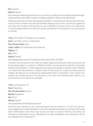 224
País: España
Idioma: Español
http://www.pantallasamigas.net/proteccion-infancia-consejos-articulos/pdfs/pantallasamigas-
netiqueta-joven-para-redes-sociales-ciudadania-digital-y-ciberconvivencia.shtm.pdf
Netiqueta quiere decir "normas de etiqueta en la Red” o compendio de indicaciones para guar-
dar las formas en Internet: esta idea de Pantallas Amigas propone este conjunto de sugerencias
que nace por convenio entre las personas que comparten un espacio común, una aplicación,
un servicio determinado en la Red. Son pautas que facilitan la convivencia y la comunicación
en Internet.
Título: 2010-2020: 32 Tendencias de cambio
Autor: Juan Freire y Antoni Gutiérrez-Rubí
Tipo de documento: Libro
Lugar y editor: [s.l.]: Laboratorio de tendencias
Páginas: 77
Año: 2010
Idioma: Español
http://www.gutierrez-rubi.es/32-tendencias-de-cambio-2010-2020/#2
Tomando como horizonte el año 2020, se analizan algunas predicciones sobre la evolución de
la tecnología digital y sus efectos en diferentes ámbitos socioeconómicos. Identifica 32 grandes
tendencias que implican 7 niveles organizativos: la propia tecnología, su impacto sobre la política
y la manera de hacer política, su impacto sobre la información, los nuevos escenarios para los
modelos de negocio, las consecuencias organizativas tanto a nivel político como social o em-
presarial, las transformaciones en las relaciones y, por último, las transformaciones urbanas y sus
consecuencias en la vida de las ciudades.
Título: La Generación XD
Autor: Pequelia.es
Tipo de documento: Artículo
Revista: Pequelia.es
Año: 2010
Idioma: Español
http://pequelia.es/32400/generacion-xd/
El artículo hace referencia a una nueva generación de chicos entre 8 y 14 años con una con-
ciencia digital que ha sido retratada en un estudio realizado por Disney, en seis países de Europa,
sobre 3.000 jóvenes. Estos chicos, que no han conocido un mundo sin Internet y que tienen una
marcada conciencia de su futuro y del planeta, han sido catalogados como Generación XD, los
hijos digitales de la Generación X.
 