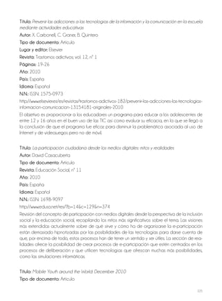 225
Título: Prevenir las adicciones a las tecnologías de la información y la comunicación en la escuela
mediante actividades educativas
Autor: X. Carbonell, C. Graner, B. Quintero
Tipo de documento: Artículo
Lugar y editor: Elsevier
Revista: Trastornos adictivos; vol. 12, nº 1
Páginas: 19-26
Año: 2010
País: España
Idioma: Español
N.N.: ISSN: 1575-0973
http://www.elsevier.es/es/revistas/trastornos-adictivos-182/prevenir-las-adicciones-las-tecnologias-
informacion-comunicacion-13154181-originales-2010
El objetivo es proporcionar a los educadores un programa para educar a los adolescentes de
entre 12 y 16 años en el buen uso de las TIC así como evaluar su eficacia, en la que se llegó a
la conclusión de que el programa fue eficaz para disminuir la problemática asociada al uso de
Internet y de videojuegos pero no de móvil.
Título: La participación ciudadana desde los medios digitales: mitos y realidades
Autor: David Casacuberta
Tipo de documento: Artículo
Revista: Educación Social, nº 11
Año: 2010
País: España
Idioma: Español
N.N.: ISSN: 1698-9097
http://www.eduso.net/res/?b=14&c=129&n=374
Revisión del concepto de participación con medios digitales desde la perspectiva de la inclusión
social y la educación social, recopilando los mitos más significativos sobre el tema. Las visiones
más extendidas actualmente sobre de qué sirve y cómo ha de organizarse la e-participación
están demasiado hipnotizadas por las posibilidades de las tecnologías para darse cuenta de
que, por encima de todo, estos procesos han de tener un sentido y ser útiles. La sección de rea-
lidades ofrece la posibilidad de crear procesos de e-participación que estén centrados en los
procesos de deliberación y que utilicen tecnologías que ofrezcan muchas más posibilidades,
como las simulaciones informáticas.
Título: Mobile Youth around the World: December 2010
Tipo de documento: Artículo
 