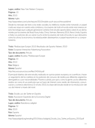 226
Lugar y editor: New York: Nielsen Company
Páginas: 10
Año: 2010
Idioma: Inglés
http://www.nielsen.com/us/en/reports/2010/mobile-youth-around-the-world.html
Desde los mensajes de texto a las redes sociales, los teléfonos móviles están tomando un papel
cada vez mayor en nuestra vida cotidiana, y los jóvenes de todo el mundo están más inmersos en
esta tecnología que cualquier generación anterior. Este estudio aporta datos sobre el uso de los
móviles por los jóvenes de Brasil, Rusia, India, China, Vietnam, Alemania, EEUU, Reino Unido, España
e Italia. Los patrones de uso varían mucho entre los jóvenes de todo el mundo, lo que demuestra
cómo la cultura, la economía y la edad pueden desempeñar un papel importante en su compor-
tamiento.
Título: Mediascope Europe 2010: Resultados de España. Febrero 2010
Autor: European Interactive Advertissing Association
Tipo de documento: Artículo
Lugar y editor: Bruselas: Mediascope Europe
Páginas: 44
Año: 2010
País: Bélgica
Idioma: Español
http://recursos.anuncios.com/files/340/66.pdf
El principal objetivo de este estudio, realizado en quince países europeos, es cuantificar y hacer
un seguimiento de los cambios en los patrones de consumo de medios por diferentes segmentos
demográficos y por nacionalidades. Muestra cuándo, por qué y cómo la gente usa los diferentes
medios así como el uso particular que se hace de Internet como medio de información, comuni-
cación y comercio electrónico. En el año 2010, la clave del estudio reside en la introducción del
uso de Internet a través del móvil.
Título: Estudio uso de Twitter en España
Autor: Asociación Española de la Economía Digital
Tipo de documento: Artículo
Lugar y editor: Barcelona: adigital
Páginas: 52
Año: 2010
País: España
Idioma: Español
http://www.adigital.org/emailing/2010/docs/adigital_Estudio_Uso_Twitter_enEspana_2010.pdf
 