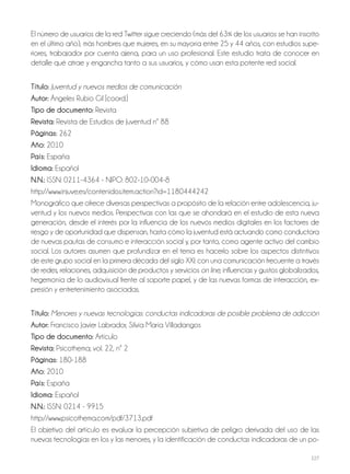 227
El número de usuarios de la red Twitter sigue creciendo (más del 63% de los usuarios se han inscrito
en el último año), más hombres que mujeres, en su mayoría entre 25 y 44 años, con estudios supe-
riores, trabajador por cuenta ajena, para un uso profesional. Este estudio trata de conocer en
detalle qué atrae y engancha tanto a sus usuarios, y cómo usan esta potente red social.
Título: Juventud y nuevos medios de comunicación
Autor: Ángeles Rubio Gil [coord.]
Tipo de documento: Revista
Revista: Revista de Estudios de Juventud nº 88
Páginas: 262
Año: 2010
País: España
Idioma: Español
N.N.: ISSN: 0211-4364 - NIPO: 802-10-004-8
http://www.injuve.es/contenidos.item.action?id=1180444242
Monográfico que ofrece diversas perspectivas a propósito de la relación entre adolescencia, ju-
ventud y los nuevos medios. Perspectivas con las que se ahondará en el estudio de esta nueva
generación, desde el interés por la influencia de los nuevos medios digitales en los factores de
riesgo y de oportunidad que dispensan, hasta cómo la juventud está actuando como conductora
de nuevas pautas de consumo e interacción social y, por tanto, como agente activo del cambio
social. Los autores asumen que profundizar en el tema es hacerlo sobre los aspectos distintivos
de este grupo social en la primera década del siglo XXI: con una comunicación frecuente a través
de redes, relaciones, adquisición de productos y servicios on line, influencias y gustos globalizados,
hegemonía de lo audiovisual frente al soporte papel, y de las nuevas formas de interacción, ex-
presión y entretenimiento asociadas.
Título: Menores y nuevas tecnologías: conductas indicadoras de posible problema de adicción
Autor: Francisco Javier Labrador, Silvia María Villadangos
Tipo de documento: Artículo
Revista: Psicothema; vol. 22, nº 2
Páginas: 180-188
Año: 2010
País: España
Idioma: Español
N.N.: ISSN: 0214 - 9915
http://www.psicothema.com/pdf/3713.pdf
El objetivo del artículo es evaluar la percepción subjetiva de peligro derivada del uso de las
nuevas tecnologías en los y las menores, y la identificación de conductas indicadoras de un po-
 