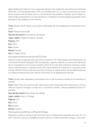 228
sible problema de adicción a las nuevas tecnologías. Tras analizar las respuestas al cuestionario
DENA de 1.710 estudiantes de la CAM, con edades entre 12 y 17 años, se encontró una corre-
lación positiva entre el tiempo de uso y la percepción de problema. También, que la edad co-
rrelacionaba positivamente con esta percepción. La televisión es la tecnología que genera mayor
percepción de problema en los menores.
Título: España 2010: informe anual sobre el desarrollo de la sociedad de la información en Es-
paña
Autor: Manuel Gimeno [dir.]
Tipo de documento: Documentos de trabajo
Lugar y editor: Madrid: Fundación Orange
Páginas: 309
Año: 2010
País: España
Idioma: Español
N.N.: M-26869-2010
http://www.informeeespana.es/docs/eE2010.pdf
España ha sido el segundo país que más ha crecido en TIC (Tecnologías de la Información y la
Comunicación) dentro del grupo de los analizados y significa, además, la consecución de hecho
de la convergencia con los países miembros de la UE. En este éxito intervienen empresas, ciuda-
danos, administraciones y organizaciones, pero especialmente el Gobierno en su apuesta, tanto
a través del Plan Avanza como de acciones concretas, sin olvidar el resto de las administraciones,
con especial relevancia las de carácter autonómico en la digitalización del país.
Título: Estudio sobre seguridad y privacidad en el uso de los servicios móviles por los menores es-
pañoles
Autor: Pablo Pérez San José [coord.]; Observatorio de la Seguridad de la Información y France
Telecom España (Orange), a través de su Secretaría General - Responsabilidad Social Cor-
porativa
Tipo de documento: Documentos de trabajo
Lugar y editor: Inteco y Orange
Páginas: 153
Año: 2010
País: España
Idioma: Español
http://www.inteco.es/file/Vw6_q-8Mwx5e53XLtJgjzw
Diagnóstico sobre la utilización del móvil entre niños y adolescentes españoles de entre 10 y 16
años: cómo es su acceso a la telefonía móvil, cuál es la incidencia real de los riesgos, cómo reac-
 