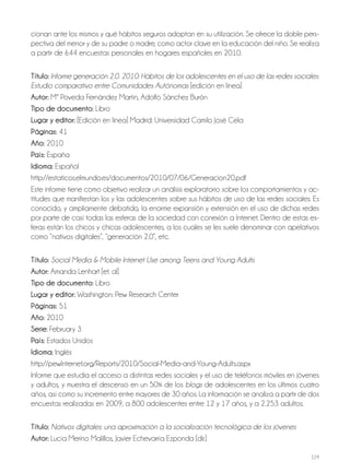 229
cionan ante los mismos y qué hábitos seguros adoptan en su utilización. Se ofrece la doble pers-
pectiva del menor y de su padre o madre, como actor clave en la educación del niño. Se realiza
a partir de 644 encuestas personales en hogares españoles en 2010.
Título: Informe generación 2.0. 2010: Hábitos de los adolescentes en el uso de las redes sociales:
Estudio comparativo entre Comunidades Autónomas [edición en linea]
Autor: Mª Poveda Fernández Martín, Adolfo Sánchez Burón
Tipo de documento: Libro
Lugar y editor: [Edición en linea] Madrid: Universidad Camilo José Cela
Páginas: 41
Año: 2010
País: España
Idioma: Español
http://estaticos.elmundo.es/documentos/2010/07/06/Generacion20.pdf
Este informe tiene como objetivo realizar un análisis exploratorio sobre los comportamientos y ac-
titudes que manifiestan los y las adolescentes sobre sus hábitos de uso de las redes sociales. Es
conocido, y ampliamente debatido, la enorme expansión y extensión en el uso de dichas redes
por parte de casi todas las esferas de la sociedad con conexión a Internet. Dentro de estas es-
feras están los chicos y chicas adolescentes, a los cuales se les suele denominar con apelativos
como “nativos digitales”, “generación 2.0”, etc.
Título: Social Media & Mobile Internet Use among Teens and Young Adults
Autor: Amanda Lenhart [et. al]
Tipo de documento: Libro
Lugar y editor: Washington: Pew Research Center
Páginas: 51
Año: 2010
Serie: February 3
País: Estados Unidos
Idioma: Inglés
http://pewInternet.org/Reports/2010/Social-Media-and-Young-Adults.aspx
Informe que estudia el acceso a distintas redes sociales y el uso de teléfonos móviles en jóvenes
y adultos, y muestra el descenso en un 50% de los blogs de adolescentes en los últimos cuatro
años, así como su incremento entre mayores de 30 años. La información se analiza a partir de dos
encuestas realizadas en 2009, a 800 adolescentes entre 12 y 17 años, y a 2.253 adultos.
Título: Nativos digitales: una aproximación a la socialización tecnológica de los jóvenes
Autor: Lucía Merino Malillos, Javier Echevarría Ezponda [dir.]
 