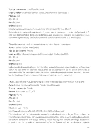 230
Tipo de documento: Libro | Tesis Doctoral
Lugar y editor: Universidad del País Vasco, Departamento Sociología II
Páginas: 355
Año: 2010
País: España
Idioma: Español
https://www.educacion.gob.es/teseo/imprimirFicheroTesis.do?fichero=15359
Partiendo de la hipótesis de que la actual generación de jóvenes es considerada “nativa digital”,
esta tesis doctoral habla de la cultura digital, analiza los procesos mediante los cuales los jóvenes
construyen significados y desarrollan prácticas cotidianas vinculadas a lo tecnológico.
Título: Buscar pareja en línea: económica y emocionalmente conveniente
Autor: Carolina Rosales Marticorena
Tipo de documento: Artículo
Lugar y editor: Observatorio para la Cibersociedad, Divulgación OCS
Año: 2010
País: España
Idioma: Español
La búsqueda de pareja a través de Internet es una práctica usual y que cada vez se hace más
común, no sólo entre los sectores más jóvenes de las poblaciones de los países del mundo. El
texto analiza los factores que hacen que la búsqueda de pareja en Internet sea cada vez más
habitual, así como las razones económicas y emocionales que lo favorecen.
Título: Adicción a las nuevas tecnologías y a las redes sociales en jóvenes: un nuevo reto
Autor: Enrique Echeburúa Odriozola, Paz del Corral Gargallo
Tipo de documento: Artículo
Revista: Adicciones, vol. 22, nº2
Páginas: 91-96
Año: 2010
País: España
Idioma: Español
N.N.: ISSN: 0214-4840
http://www.adicciones.es/files/91-96%20editorial%20echeburua.pdf
Este artículo aborda el problema del uso inadecuado de estas tecnologías. El uso y abuso de
Internet están relacionados con variables psicosociales, tales como la vulnerabilidad psicológica,
los factores estresantes y el apoyo familiar y social. Hay algunos factores de riesgo específicos
para el abuso de las redes sociales entre los jóvenes. Algunas señales de alarma se disparan
 