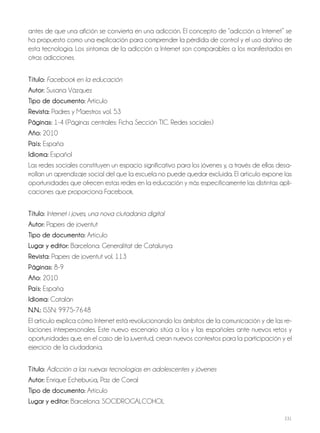 231
antes de que una afición se convierta en una adicción. El concepto de “adicción a Internet” se
ha propuesto como una explicación para comprender la pérdida de control y el uso dañino de
esta tecnología. Los síntomas de la adicción a Internet son comparables a los manifestados en
otras adicciones.
Título: Facebook en la educación
Autor: Susana Vázquez
Tipo de documento: Artículo
Revista: Padres y Maestros vol. 53
Páginas: 1-4 (Páginas centrales: Ficha Sección TIC. Redes sociales)
Año: 2010
País: España
Idioma: Español
Las redes sociales constituyen un espacio significativo para los jóvenes y, a través de ellas desa-
rrollan un aprendizaje social del que la escuela no puede quedar excluida. El artículo expone las
oportunidades que ofrecen estas redes en la educación y más específicamente las distintas apli-
caciones que proporciona Facebook.
Título: Internet i joves, una nova ciutadania digital
Autor: Papers de joventut
Tipo de documento: Artículo
Lugar y editor: Barcelona: Generalitat de Catalunya
Revista: Papers de joventut vol. 113
Páginas: 8-9
Año: 2010
País: España
Idioma: Catalán
N.N.: ISSN: 9975-7648
El artículo explica cómo Internet está revolucionando los ámbitos de la comunicación y de las re-
laciones interpersonales. Este nuevo escenario sitúa a los y las españoles ante nuevos retos y
oportunidades que, en el caso de la juventud, crean nuevos contextos para la participación y el
ejercicio de la ciudadanía.
Título: Adicción a las nuevas tecnologías en adolescentes y jóvenes
Autor: Enrique Echeburúa, Paz de Corral
Tipo de documento: Artículo
Lugar y editor: Barcelona: SOCIDROGALCOHOL
 