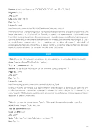 232
Revista: Adicciones: Revista de SOCIDROGALCOHOL, vol. 22, nº 2, 2010
Páginas: 91-96
Año: 2010
N.N.: ISSN: 0214-4840
País: España
Idioma: Español
http://www.adicciones.es/files/91-96%20editorial%20echeburua.pdf
Internet constituye una tecnología que ha impactado especialmente a las personas jóvenes y les
ha proporcionado muchos beneficios. Pero algunas personas llegan a estar obsesionadas con
Internet, se muestran incapaces de controlar su uso y pueden poner en peligro su trabajo y sus re-
laciones. Este artículo aborda el problema del uso inadecuado de estas tecnologías. El uso y
abuso de Internet están relacionados con variables psicosociales, tales como la vulnerabilidad
psicológica, los factores estresantes y el apoyo familiar y social. Hay algunos factores de riesgo
específicos para el abuso de las redes sociales entre los jóvenes.
2009
Título: El reto de Internet como herramienta de aprendizaje en la sociedad de la información
Autor: Francisco Royo Más, Pilar Ester Mariñoso
Tipo de documento: Artículo
Revista: Sal de dudas: Publicación de las asesorías para jóvenes, vol º 7
Páginas: 73-90
Año: 2009
País: España
Idioma: Español
http://www.zaragoza.es/contenidos/juventud/sal_dudas_7.pdf
El artículo muestra las ventajas que aporta Internet a la educación a distancia, así como las prin-
cipales herramientas para mejorar la formación a través de las tecnologías de la información y la
comunicación (TIC). Asimismo, explica cómo aprovechar las plataformas e-learning para el apren-
dizaje en el ámbito universitario.
Título: La generación interactiva en España: Niños y adolescentes frente a las pantallas
Autor: Xavier Bringué, Charo Sádaba
Tipo de documento: Libro
Lugar y editor: Ariel
Año: 2009
Serie: Colección Fundación Telefónica, cuaderno 22
País: España
 