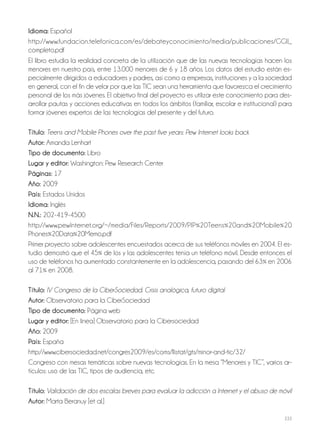 233
Idioma: Español
http://www.fundacion.telefonica.com/es/debateyconocimiento/media/publicaciones/GGII_
completo.pdf
El libro estudia la realidad concreta de la utilización que de las nuevas tecnologías hacen los
menores en nuestro país, entre 13.000 menores de 6 y 18 años. Los datos del estudio están es-
pecialmente dirigidos a educadores y padres, así como a empresas, instituciones y a la sociedad
en general, con el fin de velar por que las TIC sean una herramienta que favorezca el crecimiento
personal de los más jóvenes. El objetivo final del proyecto es utilizar este conocimiento para des-
arrollar pautas y acciones educativas en todos los ámbitos (familiar, escolar e institucional) para
formar jóvenes expertos de las tecnologías del presente y del futuro.
Título: Teens and Mobile Phones over the past five years: Pew Internet looks back
Autor: Amanda Lenhart
Tipo de documento: Libro
Lugar y editor: Washington: Pew Research Center
Páginas: 17
Año: 2009
País: Estados Unidos
Idioma: Inglés
N.N.: 202-419-4500
http://www.pewInternet.org/~/media/Files/Reports/2009/PIP%20Teens%20and%20Mobile%20
Phones%20Data%20Memo.pdf
Primer proyecto sobre adolescentes encuestados acerca de sus teléfonos móviles en 2004. El es-
tudio demostró que el 45% de los y las adolescentes tenía un teléfono móvil. Desde entonces el
uso de teléfonos ha aumentado constantemente en la adolescencia, pasando del 63% en 2006
al 71% en 2008.
Título: IV Congreso de la CiberSociedad. Crisis analógica, futuro digital
Autor: Observatorio para la CiberSociedad
Tipo de documento: Página web
Lugar y editor: [En linea] Observatorio para la Cibersociedad
Año: 2009
País: España
http://www.cibersociedad.net/congres2009/es/coms/llistat/gts/minor-and-tic/32/
Congreso con mesas temáticas sobre nuevas tecnologías. En la mesa “Menores y TIC”, varios ar-
tículos: uso de las TIC, tipos de audiencia, etc.
Título: Validación de dos escalas breves para evaluar la adicción a Internet y el abuso de móvil
Autor: Marta Beranuy [et al.]
 