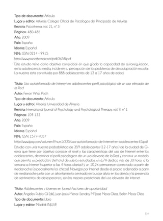 234
Tipo de documento: Artículo
Lugar y editor: Asturias: Colegio Oficial de Psicólogos del Principado de Asturias
Revista: Psicothema; vol. 21, nº 3
Páginas: 480-485
Año: 2009
País: España
Idioma: Español
N.N.: ISSN: 0214 - 9915
http://www.psicothema.com/pdf/3658.pdf
Este estudio tiene como objetivo comprobar en qué grado la capacidad de autorregulación,
en la adolescencia media, incide en su percepción de los problemas de desadaptación escolar.
La muestra está constituida por 888 adolescentes de 12 a 17 años de edad.
Título: Uso autoinformado de Internet en adolescentes: perfil psicológico de un uso elevado de
la Red
Autor: Ferran Viñas Poch
Tipo de documento: Artículo
Lugar y editor: Almería: Universidad de Almería
Revista: International Journal of Psychology and Psychological Therapy, vol. 9, nº 1
Páginas: 109-122
Año: 2009
País: España
Idioma: Español
N.N.: ISSN: 1577-7057
http://www.ijpsy.com/volumen9/num1/225/uso-autoinformado-de-Internet-en-adolescentes-ES.pdf
Estudio con una muestra probabilística de 359 adolescentes (12-17 años) de la ciudad de Gi-
rona que tiene por objetivo conocer el nivel y las características del uso de Internet entre los
adolescentes, determinar el perfil psicológico de un uso elevado de la Red y construir un modelo
que permita su predicción. Del total de sujetos estudiados, un 6,7% dedica más de 30 horas a la
semana a Internet (superior a las 4 horas diarias) y un 10,2% permanece conectado a partir de
medianoche (especialmente los chicos). Navegar por Internet desde el propio ordenador a partir
de medianoche junto con un afrontamiento centrado en buscar alivio en los demás y la presencia
de sentimientos de desesperanza, son los mejores predictores del uso elevado de Internet.
Título: Adolescentes y jóvenes en la red: Factores de oportunidad
Autor: Ángeles Rubio Gil [dir.], Juan Jesús Menor Sendra, Mª José Mesa Olea, Belén Mesa Olea
Tipo de documento: Libro
Lugar y editor: Madrid: INJUVE
 