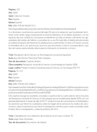235
Páginas: 103
Año: 2009
Serie: Colección Estudios
País: España
Idioma: Español
N.N.: ISBN: 978-84-96028-75-3
http://www.adideandalucia.es/documentos/infeducativa/adolescentesenlared.pdf
Si un fenómeno caracteriza la juventud del siglo XXI, ése es la adopción que ha realizado de In-
ternet como medio amigo, favoreciendo el avance telemático en el ámbito doméstico y en los
espacios de ocio. La Red, las y los jóvenes se identifican con ella, se sienten, y de hecho son, ge-
neradores del cambio de hábitos y costumbres en su uso. Por todo ello, el objeto de este estudio
es analizar el impacto de Internet en la adolescencia y juventud (de 15 años a 25 años), conocer
la naturaleza de su uso: qué buscan, qué es lo que encuentran y cómo lo conceptualizan y que
tipo de nuevas oportunidades ofrece para la información, la formación y el ocio.
Título: Percepción de la Ciencia y la Tecnología por la juventud española
Autor: Jesús Rey Rocha, María José Martín Sempere
Tipo de documento: Capítulo de libro
Obra completa: Percepción social de la ciencia y la tecnología en España 2008
Lugar y editor: Madrid: Fundación Española para la Ciencia y la Tecnología (FECYT)
Páginas: 91-122
Año: 2009
País: España
Idioma: Español
N.N.: ISBN: 978-84-692-4486-9
http://www.fecyt.es/fecyt/detalle.do?elegidaSiguiente=&elegidaNivel3=;SalaPrensa;publicaciones;
estudiosinformes&elegidaNivel2=;SalaPrensa;publicaciones&elegidaNivel1=;SalaPrensa&tc=
publicaciones&id=percepcion%20social%202008
Este capítulo recoge los resultados vinculados a juventud de la cuarta edición de la Encuesta
de Percepción Social de la Ciencia y la Tecnología, que se ha elaborado desde 2002 con una
periodicidad bienal. A través de ella, la FECYT analiza el nivel de conocimiento, la familiaridad y
las opiniones que tienen los ciudadanos sobre la imagen de la ciencia en los medios de comu-
nicación, sobre la importancia que tiene la investigación científica para nuestra sociedad, sobre
la labor de los investigadores y sobre las políticas de I+D+I.
Título: Ciberderechos: los e-derechos de la infancia en el nuevo contexto TIC
Autor: Jorge Florez Fernández
Tipo de documento: Documentos de trabajo
 