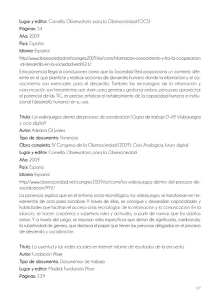 237
Lugar y editor: Cornellà: Observatorio para la Cibersociedad (OCS)
Páginas: 54
Año: 2009
País: España
Idioma: Español
http://www.cibersociedad.net/congres2009/es/coms/informacion-conocimiento-y-tics-la-cooperacion
-al-desarrollo-en-la-sociedad-red/621/
Esta ponencia llega a conclusiones como que la Sociedad Red proporciona un contexto dife-
rente en el que planificar y realizar acciones de desarrollo humano donde la información y el co-
nocimiento son esenciales para el desarrollo. También las tecnologías de la información y
comunicación son herramientas que sirven para generar y gestionar ambos; pero para aprovechar
el potencial de las TIC, es preciso enfatizar el fortalecimiento de la capacidad humana e institu-
cional (desarrollo humano) en su uso.
Título: Los videojuegos dentro del proceso de socialización (Grupo de trabajo D-49: Videojuegos
y ocio digital)
Autor: Adriana Gil Juárez
Tipo de documento: Ponencia
Obra completa: IV Congreso de la Cibersociedad (2009): Crisis Analógica, futuro digital
Lugar y editor: Cornellà: Observatorio para la Cibersociedad
Año: 2009
País: España
Idioma: Español
http://www.cibersociedad.net/congres2009/es/coms/los-videojuegos-dentro-del-proceso-de-
socializacion/992/
La ponencia explica que en el entorno socio-tecnológico, los videojuegos se transforman en he-
rramientas de ocio para socializar. A través de ellas, se consigue y desarrollan capacidades y
habilidades que facilitan el acceso a las tecnologías de la información y la comunicación. En la
infancia, se hacen corpóreos y subjetivos roles y actitudes, a partir de normas que los adultos
crean. Y a través del juego, se impulsan roles específicos que dotan de significado, cambiando,
la subjetividad de género, que destaca el papel que tienen las personas allegadas en el proceso
de desarrollo y socialización.
Título: La juventud y las redes sociales en Internet: informe de resultados de la encuesta
Autor: Fundación Pfizer
Tipo de documento: Documentos de trabajo
Lugar y editor: Madrid: Fundación Pfizer
Páginas: 239
 