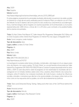 238
Año: 2009
País: España
Idioma: Español
http://www.citafgsr.org/cita/activos/texto/wfgsr_articulo_0103_0882.pdf
En estas páginas se presentan los principales resultados del estudio La juventud y las redes sociales
en Internet, en su fase de encuesta, realizado para la Fundación Pfizer y en relación con el V Foro
de Debate Social. El objetivo de la encuesta ha sido analizar las características sociodemográ-
ficas y nivel tecnológico de los hogares con jóvenes españoles. Se ha entrevistado a una muestra
representativa de 1.000 chicos y chicas de 11 a 20 años y, por contraste, a los padres/madres
de los jóvenes encuestados.
Título: EU Kids Online: Final Report. EC Safer Internet Plus Programme, Deliverable D6.5 (Niños de
la Unión Europea online: informe final: Programa CE Internet Plus más seguro. Entregable D6.5)
Autor: Sonia Livingston, Leslie Haddon
Tipo de documento: Libro
Lugar y editor: Londres: EU Kids Online
Páginas: 46
Año: 2009
País: Reino Unido
Idioma: Inglés
N.N.: ISBN 978-0-85328-355-3
http://eprints.lse.ac.uk/24372/
La investigación europea sobre temas culturales, contextuales y de riesgos en el uso seguro para
niños de Internet y los nuevos medios, “EU Kids Online”, es una red temática financiada por Safer
Internet Plus Programme (SIP-2005-MD-038229) de la Comisión Europea impulsada entre los años
2006 y 2009. En este documento sobre el programa se han examinado los resultados de la in-
vestigación en 21 Estados miembro sobre cómo niños y jóvenes utilizan Internet y las nuevas tec-
nologías online. El objetivo fue comparar resultados de toda Europa y evaluar las influencias
sociales, culturales y normativas que afectan a las oportunidades y los riesgos online, tanto en los
niños como en las respuestas de los padres, con el fin de fundamentar las políticas.
Título: Teens and Distracted Driving: Texting, Talking and other Uses of the Cell Phone behind the
Wheel
Autor: Amanda Lenhart
Tipo de documento: Artículo
Lugar y editor: Washington: Pew Research Center
Páginas: 16
Año: 2009
 