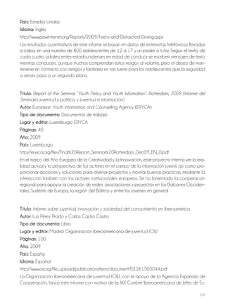 239
País: Estados Unidos
Idioma: Inglés
http://www.pewInternet.org/Reports/2009/Teens-and-Distracted-Driving.aspx
Los resultados cuantitativos de este informe se basan en datos de entrevistas telefónicas llevadas
a cabo, en una muestra de 800 adolescentes de 12 a 17 y un padre o tutor. Según el texto, de
cada cuatro adolescentes estadounidenses en edad de conducir se escriben mensajes de texto
mientras conducen, aunque muchos comprendan estos riesgos al volante, pero el deseo de man-
tenerse en contacto con amigos y familiares es tan fuerte para los adolescentes que la seguridad
a veces pasa a un segundo plano.
Título: Report of the Seminar “Youth Policy and Youth Information”. Rotterdam, 2009 (Informe del
Seminario juventud y política, y juventud e información)
Autor: European Youth Information and Counselling Agency (ERYCA)
Tipo de documento: Documentos de trabajo
Lugar y editor: Luxemburgo: ERYCA
Páginas: 40
Año: 2009
País: Luxemburgo
http://eryica.org/files/Final%20Report_Seminar%20Rotterdam_Dec09_EN_0.pdf
En el marco del Año Europeo de la Creatividad y la Innovación, este proyecto intenta ver la rea-
lidad actual y la perspectiva de los actores en el campo de la información juvenil, así como pro-
porcionar acciones y soluciones para diseñar proyectos y mostrar buenas prácticas, mediante la
interacción también con los actores institucionales europeos. Se ha fomentado la cooperación
regional para apoyar la creación de redes, asociaciones y proyectos en los Balcanes Occiden-
tales, Sudeste de Europa, la región del Báltico y entre los jóvenes en general.
Título: Informe sobre juventud, innovación y sociedad del conocimiento en Iberoamérica
Autor: Luis Pérez Prado y Carlos Castro Castro
Tipo de documento: Libro
Lugar y editor: Madrid: Organización Iberoamericana de Juventud (OIJ)
Páginas: 100
Año: 2009
País: España
Idioma: Español
http://www.oij.org/file_upload/publicationsItems/document/EJ1261503044.pdf
La Organización Iberoamericana de Juventud (OIJ), con el apoyo de la Agencia Española de
Cooperación, lanzó este informe con motivo de la XIX Cumbre Iberoamericana de Jefes de Es-
 