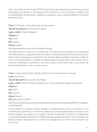 240
tado y de Gobierno de Portugal (2009). El texto trata sobre el papel subsistente de la juventud
iberoamericana referente a tecnologías de la información y del conocimiento; también trata
las posibilidades de desarrollo, ciudadanía, educación, salud y gobernabilidad en los países
iberoamericanos.
Título: VLI Menores y tecnoadicciones: Estudio empírico
Tipo de documento: Documentos de trabajo
Lugar y editor: Madrid: Protégeles
Páginas: 62
Año: 2009
País: España
Idioma: Español
http://www.hacemosuntrato.com/tecnoadicciones.pdf
El estudio, llevado a cabo con una muestra de 1.710 menores escolarizados en la Comunidad
de Madrid, plantea los siguientes objetivos: realizar un análisis descriptivo de la frecuencia de uso
de las nuevas tecnologías por parte de los y las menores; detectar posibles situaciones conflictivas,
como síntomas de adicción y problemas interpersonales, derivados del uso de este tipo de ins-
trumentos; y determinar la percepción que dicha juventud tiene acerca del uso que hacen de
este tipo de aparatos y de sus consecuencias.
Título: Control parental. Datos oficiales sobre el uso de Internet entre los menores
Autor: Elvira Mifsud
Tipo de documento: Documentos de trabajo
Lugar y editor: Madrid: Ministerio de Educación, Cultura y Deporte; Gobierno de España
Páginas: 8
Año: 2009
País: España
Idioma: Español
N.N.: NIPO: 820-10-289-9
http://recursostic.educacion.es/observatorio/web/ca/software/software-general/909-monografico-
control-parental
En este artículo se comentan algunos detalles y consideraciones a tener en cuenta en el uso
de Internet por parte de los y las menores, válidas tanto para el profesorado en las aulas como
para los padres y las madres en sus hogares. También se describe la instalación, configuración
y uso de determinadas herramientas software, llamadas genéricamente de control parental, que
facilitan la tarea de seguimiento y control de la navegación por Internet del alumnado y los
hijos e hijas.
 