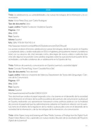 241
2008
Título: La adolescencia, sus vulnerabilidades y las nuevas tecnologías de la información y la co-
municación
Autor: Víctor Pérez-Díaz, Juan Carlos Rodríguez
Tipo de documento: Libro
Lugar y editor: Madrid: Fundación Vodafone España
Páginas: 154
Año: 2008
País: España
Idioma: Español
N.N.: ISBN: 978-84-934740-3-4
http://www.asp-research.com/pdf/libro%20adolescencia%20y%20tic.pdf
Los autores analizan el binomio adolescencia-nuevas tecnologías, desde la situación en España
y compilando datos y análisis realizados en EEUU e Inglaterra, principalmente. Internet y la telefonía
móvil, con sus servicios de chat, mensajes cortos, descargas de música, vídeos o películas (por
citar sólo algunos) se postulan como piedras angulares sobre las que pivota buena parte de las
actividades y actitudes cotidianas de un adolescente en la España de hoy.
Título: Políticas de juventud y comunicación en España: Juventud y sociedad digital
Autor: Gonzalo Montiel Roig, Vicent Gavaldà Roca [dir.]
Tipo de documento: Tesis doctoral
Lugar y editor: Valencia: Universitat de Valencia, Departament de Teoria dels Llenguatges i Cièn-
cies de la Comunicació
Páginas: 489
Año: 2008
País: España
Idioma: Español
http://www.tesisenred.net/handle/10803/10324
Tesis doctoral que analiza el papel asignado a los y las jóvenes en el desarrollo de la sociedad
de la información en el marco de las políticas públicas de juventud y de comunicación audiovisual
en España, realizando una aproximación transversal a estas políticas públicas con la finalidad
de conocer el papel real que las administraciones adoptan en España en relación con la juven-
tud, tanto en el ámbito de la regulación de los medios audiovisuales como en el desarrollo de la
sociedad de la información y de las tecnologías de la información y la comunicación.
Título: White Paper: Living and Learning with New Media. Summary of Findings from the Digital Youth
Project (Libro Blanco: Vivir y aprender con nuevos medios: Resumen de los resultados del Proyecto
Digital de la Juventud)
 