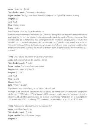 242
Autor: Mizuko Ito… [et. al]
Tipo de documento: Documentos de trabajo
Lugar y editor: Chicago: MacArthur Foundation Reports on Digital Media and Learning
Páginas: 53
Año: 2008
País: Estados Unidos
Idioma: Inglés
http://digitalyouth.ischool.berkeley.edu/report
Este documento resume los resultados de un estudio etnográfico de tres años: el examen de la
participación de los y las jóvenes en la nueva ecología de los medios. Representa una versión
condensada de un tratamiento más prolongado de los resultados del proyecto. El estudio fue
motivado por dos cuestiones principales de investigación: ¿Cómo los nuevos medios se están in-
tegrando en las prácticas de los jóvenes y las agendas? ¿Cómo estas prácticas modifican las
negociaciones entre jóvenes y adultos en la alfabetización, el aprendizaje y el conocimiento au-
toritario?
Título: Uso y abuso de Internet en jóvenes universitarios
Autor: José Antonio García del Castillo… [et al.]
Tipo de documento: Artículo
Lugar y editor: Barcelona: Socidrogalcohol
Revista: Adicciones, vol. 20, nº2
Páginas: 131-142
Año: 2008
País: España
Idioma: Español
N.N.: ISSN: 0214-4840
http://www.adicciones.es/files/garcia%20del%20castillo.pdf
El objetivo del artículo es describir el uso y/o abuso de Internet con un cuestionario adaptado
de Brenner (1997), Suler (1996) y Young (1996), así como, la relación entre frecuencia de uso y
determinadas variables psicosociales de jóvenes universitarios. Participaron en la investigación
391 estudiantes (26,1% hombres y 73,9% mujeres) con una media de edad de 19,59 años.
Título: Adolescente ciberdelincuente ¿un accidente?
Autor: Jorge Flores Fernández
Tipo de documento: Artículo
Lugar y editor: Bilbao: Pantallas amigas
Páginas: 4
 