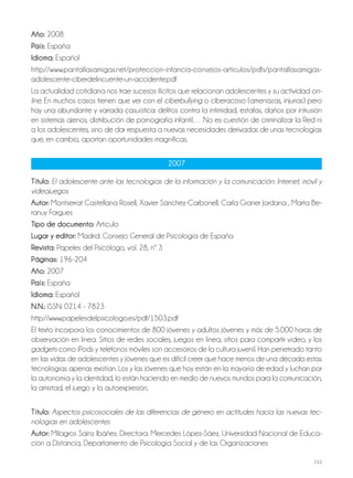 243
Año: 2008
País: España
Idioma: Español
http://www.pantallasamigas.net/proteccion-infancia-consejos-articulos/pdfs/pantallasamigas-
adolescente-ciberdelincuente-un-accidente.pdf
La actualidad cotidiana nos trae sucesos ilícitos que relacionan adolescentes y su actividad on-
line. En muchos casos tienen que ver con el ciberbullying o ciberacoso (amenazas, injurias) pero
hay una abundante y variada casuística: delitos contra la intimidad, estafas, daños por intrusión
en sistemas ajenos, distribución de pornografía infantil… No es cuestión de criminalizar la Red ni
a los adolescentes, sino de dar respuesta a nuevas necesidades derivadas de unas tecnologías
que, en cambio, aportan oportunidades magníficas.
2007
Título: El adolescente ante las tecnologías de la información y la comunicación: Internet, móvil y
videojuegos
Autor: Montserrat Castellana Rosell, Xavier Sánchez-Carbonell, Carla Graner Jordana , Marta Be-
ranuy Fargues
Tipo de documento: Artículo
Lugar y editor: Madrid: Consejo General de Psicología de España
Revista: Papeles del Psicólogo, vol. 28, nº 3
Páginas: 196-204
Año: 2007
País: España
Idioma: Español
N.N.: ISSN: 0214 - 7823
http://www.papelesdelpsicologo.es/pdf/1503.pdf
El texto incorpora los conocimientos de 800 jóvenes y adultos jóvenes y más de 5.000 horas de
observación en línea. Sitios de redes sociales, juegos en línea, sitios para compartir vídeo, y los
gadgets como iPods y teléfonos móviles son accesorios de la cultura juvenil. Han penetrado tanto
en las vidas de adolescentes y jóvenes que es difícil creer que hace menos de una década estas
tecnologías apenas existían. Los y las jóvenes que hoy están en la mayoría de edad y luchan por
la autonomía y la identidad, lo están haciendo en medio de nuevos mundos para la comunicación,
la amistad, el juego y la autoexpresión.
Título: Aspectos psicosociales de las diferencias de género en actitudes hacia las nuevas tec-
nologías en adolescentes
Autor: Milagros Sainz Ibáñez. Directora: Mercedes López-Sáez. Universidad Nacional de Educa-
ción a Distancia, Departamento de Psicología Social y de las Organizaciones
 