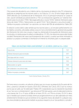 33
3.1.3. motivaciones para el uso y renuncias
Otra manera de abordar los usos y hábitos de los y las jóvenes en relación a las TIC e Internet en
particular, es preguntar por las razones para su uso. Entre los 12 y los 18 años (según datos de
2009 ofrecidos por El profesional de la información, 2011), la principal motivación es “pasar el
rato”, opción señalada por prácticamente un 76%. Las motivaciones siguientes son “obtener infor-
mación para mis estudios” (70%), “descargar películas o música” (65%), “obtener información para
temas de interés” (59%) y “relacionarme con gente” (51%). “Ver la televisión o escuchar la radio” y
“distribuir mis propios contenidos” son opciones con menos del 40% de señalamientos Tabla 3.8).
En relación a estos datos cabe señalar que las razones para su uso encajan perfectamente con
los hábitos concretos, articuladas ambas cosas en torno al entretenimiento general, la búsqueda
de información (en este caso ocupa un lugar muy destacado la búsqueda de información para
los estudios, sin duda porque la edad considerada es 12-18), y las relaciones personales (redes
sociales). Destacamos de nuevo que la proporción de usuarios y usuarias que están motivados a
producir sus propios contenidos e información en Internet es minoritaria, pero no despreciable.
Tabla 3.8. razonEs para usar inTErnET. 12-18 años. 2009 (%). n = 2.054
Pasar el rato 75,7
Obtener información para mis estudios 69,7
Descargar películas o música 65,4
Obtener información para temas de interés 59,2
Relacionarme con gente 50,8
Ver la televisión o escuchar la radio 39,3
Distribuir mis propios contenidos 35,7
Fuente: Sánchez-Navarro y Aranda, 2011.
De forma menos concreta y en relación al tema que nos ocupa, se pregunta la Encuesta de há-
bitos y práctica culturales en España 2010-2011 (Ministerio de Cultura, 2011) por los motivos
por los que se suele usar “el ordenador” (Tabla 3.9). Comprobamos que es claramente mayoritario
el uso “por ocio o entretenimiento”, que alcanza el 93% (de quienes usan el ordenador) entre los
y las jóvenes de 15 a 19 años, el 88% en el tramo 20-24, y el 79% en el tramo 25-34. Es decir,
que a medida que aumenta la edad, disminuye progresivamente el uso del ordenador por mero
entretenimiento (tendencia que se mantiene en los siguientes tramos de edad). En cualquier caso,
esa misma tendencia decreciente también se produce respecto al uso “por profesión o estudios”:
 