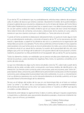 4
presentación
El uso de las TIC es el elemento que, muy probablemente, simboliza mejor, además de protagoni-
zarlo, el cambio de época que estamos viviendo. Obviamente el análisis de la potencialidad y
el impacto global de esos instrumentos sobrepasa en mucho el área de trabajo del Centro Reina
Sofía sobre Adolescencia y Juventud, pero hay un aspecto que sí nos debe ocupar porque incide
en uno de nuestros núcleos de interés: el efecto que el uso masivo de esas nuevas tecnologías
tiene sobre la forma de contactar, comunicarse y relacionarse de los jóvenes; en suma, sobre la
manera en que esos jóvenes construyen su identidad y su “forma de estar en el mundo”.
Cuando el Centro se planteó la elaboración del presente texto, no quería en modo alguno insistir
en lo ya sobradamente analizado y conocido: el impacto de las TIC en los mecanismos de infor-
mación y aprendizaje, su papel en las dinámicas de ocio o su presencia en la organización del
tiempo libre, por poner unos ejemplos. Mucho menos pretendía centrar el análisis en esos aspectos
amenazadores a los que tantas veces se sitúa en primer plano: los malos usos como el ciberacoso,
la violencia virtual, el uso sexual de los menores, la invasión de la privacidad del otro, etc.; esos
peligros que, junto con el riesgo de la adicción o el supuesto efecto de incomunicación y ensimis-
mamiento, se presentan no infrecuentemente en el “escaparate” del uso de las TIC por los jóvenes.
Todos los elementos citados son realidades que es preciso estudiar para objetivarlas, para po-
tenciar las positivas y para neutralizar las negativas. Pero, insisto, no queríamos convertirlos en el
centro de este estudio.
Lo que nos interesaba era algo mucho menos estudiado: cómo las TIC, sobre todo a partir de la
dinámica de las redes sociales, están construyendo unas formas inéditas de identificación y de
interacción. Las fórmulas para contactar, para comunicarse, para reconocerse, para “estar ahí ”,
para expresar ideas y emociones, para diferenciar lo personal de lo social, para constituir la propia
autonomía, para salvaguardar la privacidad; todo está cambiando, no ya en su instrumentación
o en sus dinámicas operativas sino, mucho más profundamente, en el sentido auténtico, en lo que
se podría llamar la fenomenología de los elementos.
De eso va el trabajo; del análisis de los que, en una terminología feliz, en el texto se nombran
como “yo online” y “yo offline”, de sus concordancias y diferencias, de su complementariedad y
de las formas de interactuar con los otros “yos” para construir un “nosotros on-offline” que apunta
a modelos sociales diferentes.
Obviamente, este trabajo no agota el tema. Sí abre un camino, del que ni siquiera sospechamos
su trayectoria y su dimensión, pero que promete desvelarnos paisajes y situaciones totalmente iné-
ditas; y que son el futuro, ya inmediato.
J. Ignacio Calderón Balanzategui
Director General
Centro Reina Sofía sobre Adolescencia y Juventud
 