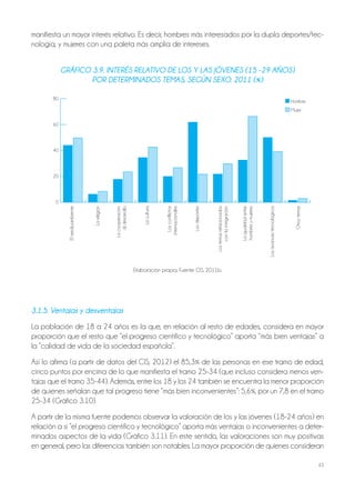 43
3.1.5. ventajas y desventajas
La población de 18 a 24 años es la que, en relación al resto de edades, considera en mayor
proporción que el resto que “el progreso científico y tecnológico” aporta “más bien ventajas” a
la “calidad de vida de la sociedad española”.
Así lo afirma (a partir de datos del CIS, 2012) el 85,3% de las personas en ese tramo de edad,
cinco puntos por encima de lo que manifiesta el tramo 25-34 (que incluso considera menos ven-
tajas que el tramo 35-44). Además, entre los 18 y los 24 también se encuentra la menor proporción
de quienes señalan que tal progreso tiene “más bien inconvenientes”: 5,6%, por un 7,8 en el tramo
25-34 (Gráfico 3.10).
A partir de la misma fuente podemos observar la valoración de los y las jóvenes (18-24 años) en
relación a si “el progreso científico y tecnológico” aporta más ventajas o inconvenientes a deter-
minados aspectos de la vida (Gráfico 3.11). En este sentido, las valoraciones son muy positivas
en general, pero las diferencias también son notables. La mayor proporción de quienes consideran
gráFico 3.9. inTErés rElaTivo dE los y las jóvEnEs (15 -29 años)
por dETErminados TEmas, sEgún sExo. 2011 (%)
Elmedioambiente
Lareligión
Lacooperación
aldesarrollo
Lacultura
Losconflictos
internacionales
Losdeportes
Lostemasrelacionados
conlainmigración
Laigualdadentre
hombresymujeres
Losavancestecnológicos
Otrostemas
80
60
40
20
0
Hombre
Mujer
Elaboración propia. Fuente: CIS, 2011b.
manifiesta un mayor interés relativo. Es decir, hombres más interesados por la dupla deportes/tec-
nología, y mujeres con una paleta más amplia de intereses.
 