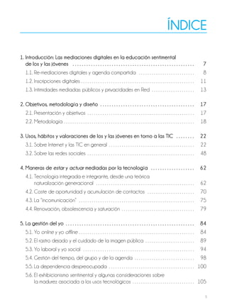 5
índice
1. introducción: Las mediaciones digitales en la educación sentimental
de los y las jóvenes . . . . . . . . . . . . . . . . . . . . . . . . . . . . . . . . . . . . . . . . . . . . . . . . . . . . . 7
1.1. Re-mediaciones digitales y agenda compartida . . . . . . . . . . . . . . . . . . . . . . . . . . 8
1.2. Inscripciones digitales . . . . . . . . . . . . . . . . . . . . . . . . . . . . . . . . . . . . . . . . . . . . . . . . . . . . . 11
1.3. Intimidades mediadas: públicos y privacidades en Red . . . . . . . . . . . . . . . . . . . . 13
2. objetivos, metodología y diseño . . . . . . . . . . . . . . . . . . . . . . . . . . . . . . . . . . . . . . . . . 17
2.1. Presentación y objetivos . . . . . . . . . . . . . . . . . . . . . . . . . . . . . . . . . . . . . . . . . . . . . . . . . . 17
2.2. Metodología . . . . . . . . . . . . . . . . . . . . . . . . . . . . . . . . . . . . . . . . . . . . . . . . . . . . . . . . . . . . . 18
3. usos, hábitos y valoraciones de los y las jóvenes en torno a las tic . . . . . . . . 22
3.1. Sobre Internet y las TIC en general . . . . . . . . . . . . . . . . . . . . . . . . . . . . . . . . . . . . . . . . 22
3.2. Sobre las redes sociales . . . . . . . . . . . . . . . . . . . . . . . . . . . . . . . . . . . . . . . . . . . . . . . . . . 48
4. maneras de estar y actuar mediadas por la tecnología . . . . . . . . . . . . . . . . . . . 62
4.1. Tecnología integrada e integrante, desde una teórica
naturalización generacional . . . . . . . . . . . . . . . . . . . . . . . . . . . . . . . . . . . . . . . . . . . . . . 62
4.2. Coste de oportunidad y acumulación de contactos . . . . . . . . . . . . . . . . . . . . . . 70
4.3. La “incomunicación” . . . . . . . . . . . . . . . . . . . . . . . . . . . . . . . . . . . . . . . . . . . . . . . . . . . . . . 75
4.4. Renovación, obsolescencia y saturación . . . . . . . . . . . . . . . . . . . . . . . . . . . . . . . . . . 79
5. La gestión del yo . . . . . . . . . . . . . . . . . . . . . . . . . . . . . . . . . . . . . . . . . . . . . . . . . . . . . . . . 84
5.1. Yo online y yo offline . . . . . . . . . . . . . . . . . . . . . . . . . . . . . . . . . . . . . . . . . . . . . . . . . . . . . . 84
5.2. El rastro dejado y el cuidado de la imagen pública . . . . . . . . . . . . . . . . . . . . . . . 89
5.3. Yo laboral y yo social . . . . . . . . . . . . . . . . . . . . . . . . . . . . . . . . . . . . . . . . . . . . . . . . . . . . 94
5.4. Gestión del tiempo, del grupo y de la agenda . . . . . . . . . . . . . . . . . . . . . . . . . . . . 98
5.5. La dependencia despreocupada . . . . . . . . . . . . . . . . . . . . . . . . . . . . . . . . . . . . . . . . 100
5.6. El exhibicionismo sentimental y algunas consideraciones sobre
la madurez asociada a los usos tecnológicos . . . . . . . . . . . . . . . . . . . . . . . . . . . . . 105
 