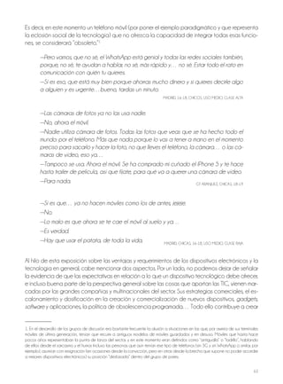 63
Es decir, en este momento un teléfono móvil (por poner el ejemplo paradigmático y que representa
la eclosión social de la tecnología) que no ofrezca la capacidad de integrar todas esas funcio-
nes, se considerará “obsoleto.”1
—Pero vamos, que no sé, el WhatsApp está genial y todas las redes sociales también,
porque, no sé, te ayudan a hablar, no sé, más rápido y… no sé. Estar todo el rato en
comunicación con quién tu quieres.
—Sí es eso, que está muy bien porque ahorras mucho dinero y si quieres decirle algo
a alguien y es urgente…bueno, tardas un minuto.
MADRID, 16-18, ChICoS, USo MEDIo, CLASE ALTA
—Las cámaras de fotos ya no las usa nadie.
—No, ahora el móvil.
—Nadie utiliza cámara de fotos. Todas las fotos que veas que se ha hecho todo el
mundo: por el teléfono. Más que nada porque lo vas a tener a mano en el momento
preciso para sacarlo y hacer la foto, no que lleves el teléfono, la cámara… o las cá-
maras de vídeo, eso ya…
—Tampoco se usa. Ahora el móvil. Se ha comprado mi cuñado el IPhone 5 y te hace
hasta trailer de película, así que fíjate, para qué va a querer una cámara de vídeo.
—Para nada. GT ARAnjUEz, ChICAS, 18-19
—Si es que… ya no hacen móviles como los de antes, jejeje.
—No.
—Lo malo es que ahora se te cae el móvil al suelo y ya…
—Es verdad.
—Hay que usar el patata, de toda la vida. MADRID, ChICAS, 16-18, USo MEDIo, CLASE bAjA
Al hilo de esta exposición sobre las ventajas y requerimientos de los dispositivos electrónicos y la
tecnología en general, cabe mencionar dos aspectos. Por un lado, no podemos dejar de señalar
la evidencia de que las expectativas en relación a lo que un dispositivo tecnológico debe ofrecer,
e incluso buena parte de la perspectiva general sobre las cosas que aportan las TIC, vienen mar-
cadas por las grandes compañías y multinacionales del sector. Sus estrategias comerciales, el es-
calonamiento y dosificación en la creación y comercialización de nuevos dispositivos, gadgets,
software y aplicaciones, la política de obsolescencia programada… Todo ello contribuye a crear
1. En el desarrollo de los grupos de discusión era bastante frecuente la alusión a situaciones en las que, por avería de sus terminales
móviles de última generación, tenían que recurrir a antiguos modelos de móviles guardados y en desuso. Móviles que hasta hace
pocos años representaban la punta de lanza del sector, y en este momento eran definidos como “antigualla” o “ladrillo”, hablando
de ellos desde el sarcasmo y el humor. Incluso las personas que aún tenían ese tipo de teléfonos (sin 3G y sin WhatsApp o similar, por
ejemplo), asumían con resignación (en ocasiones desde la convicción, pero en otras desde la brecha que supone no poder acceder
a mejores dispositivos electrónicos) su posición “desfasada” dentro del grupo de pares.
 