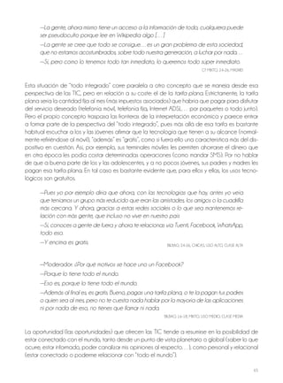 65
—La gente, ahora mismo tiene un acceso a la información de todo, cualquiera puede
ser pseudoculto porque lee en Wikipedia algo […]
—La gente se cree que todo se consigue…es un gran problema de esta sociedad,
que no estamos acostumbrados, sobre todo nuestra generación, a luchar por nada…
—Sí, pero como lo tenemos todo tan inmediato, lo queremos todo súper inmediato.
GT MIxTo, 24-26, MADRID
Esta situación de “todo integrado” corre paralela a otro concepto que se maneja desde esa
perspectiva de las TIC, pero en relación a su coste: el de la tarifa plana. Estrictamente, la tarifa
plana sería la cantidad fija al mes (más impuestos asociados) que habría que pagar para disfrutar
del servicio deseado (telefonía móvil, telefonía fija, Internet ADSL… por paquetes o todo junto).
Pero el propio concepto traspasa las fronteras de la interpretación económica y parece entrar
a formar parte de la perspectiva del “todo integrado”, pues más allá de esa tarifa es bastante
habitual escuchar a los y las jóvenes afirmar que la tecnología que tienen a su alcance (normal-
mente refiriéndose al móvil), “además” es “gratis”, como si fuera ello una característica más del dis-
positivo en cuestión. Así, por ejemplo, sus terminales móviles les permiten ahorrarse el dinero que
en otra época les podía costar determinadas operaciones (como mandar SMS). Por no hablar
de que a buena parte de los y las adolescentes, y a no pocos jóvenes, sus padres y madres les
pagan esa tarifa plana. En tal caso es bastante evidente que, para ellos y ellas, los usos tecno-
lógicos son gratuitos.
—Pues yo por ejemplo diría que ahora, con las tecnologías que hay, antes yo veía
que teníamos un grupo más reducido que eran las amistades, los amigos o la cuadrilla
más cercana. Y ahora, gracias a estas redes sociales o lo que sea mantenemos re-
lación con más gente, que incluso no vive en nuestro país
—Sí, conoces a gente de fuera y ahora te relacionas vía Tuenti, Facebook, WhatsApp,
todo eso.
—Y encima es gratis. bILbAo, 24-26, ChICAS, USo ALTo, CLASE ALTA
—Moderador: ¿Por qué motivos se hace uno un Facebook?
—Porque lo tiene todo el mundo.
—Eso es, porque lo tiene todo el mundo.
—Además al final es, es gratis. Bueno, pagas una tarifa plana, o te la pagan tus padres
o quien sea al mes, pero no te cuesta nada hablar por la mayoría de las aplicaciones
ni por nada de eso, no tienes que llamar ni nada.
bILbAo, 16-18, MIxTo, USo MEDIo, CLASE MEDIA
La oportunidad (las oportunidades) que ofrecen las TIC tiende a resumirse en la posibilidad de
estar conectado con el mundo, tanto desde un punto de vista planetario o global (saber lo que
ocurre, estar informado, poder canalizar mis opiniones al respecto…), como personal y relacional
(estar conectado o poderme relacionar con “todo el mundo”).
 
