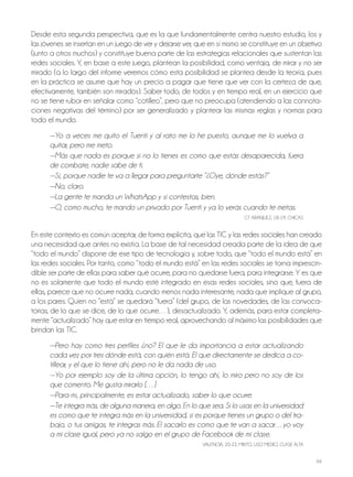 66
Desde esta segunda perspectiva, que es la que fundamentalmente centra nuestro estudio, los y
las jóvenes se insertan en un juego de ver y dejarse ver, que en sí mismo se constituye en un objetivo
(junto a otros muchos) y constituye buena parte de las estrategias relacionales que sustentan las
redes sociales. Y, en base a este juego, plantean la posibilidad, como ventaja, de mirar y no ser
mirado (a lo largo del informe veremos cómo esta posibilidad se plantea desde la teoría, pues
en la práctica se asume que hay un precio a pagar que tiene que ver con la certeza de que,
efectivamente, también son mirados). Saber todo, de todos y en tiempo real, en un ejercicio que
no se tiene rubor en señalar como “cotilleo”, pero que no preocupa (atendiendo a las connota-
ciones negativas del término) por ser generalizado y plantear las mismas reglas y normas para
todo el mundo.
—Yo a veces me quito el Tuenti y al rato me lo he puesto, aunque me lo vuelva a
quitar, pero me meto.
—Más que nada es porque si no lo tienes es como que estás desaparecida, fuera
de combate, nadie sabe de ti.
—Sí, porque nadie te va a llegar para preguntarte “¿Oye, dónde estás?”
—No, claro.
—La gente te manda un WhatsApp y si contestas, bien.
—O, como mucho, te mando un privado por Tuenti y ya lo verás cuando te metas.
GT ARAnjUEz, 18-19, ChICAS
En este contexto es común aceptar, de forma explícita, que las TIC y las redes sociales han creado
una necesidad que antes no existía. La base de tal necesidad creada parte de la idea de que
“todo el mundo” dispone de ese tipo de tecnología y, sobre todo, que “todo el mundo está” en
las redes sociales. Por tanto, como “todo el mundo está” en las redes sociales se torna imprescin-
dible ser parte de ellas para saber qué ocurre, para no quedarse fuera, para integrarse. Y es que
no es solamente que todo el mundo esté integrado en esas redes sociales, sino que, fuera de
ellas, parece que no ocurre nada, cuando menos nada interesante, nada que implique al grupo,
a los pares. Quien no “está” se quedará “fuera” (del grupo, de las novedades, de las convoca-
torias, de lo que se dice, de lo que ocurre…), desactualizado. Y, además, para estar completa-
mente “actualizado” hay que estar en tiempo real, aprovechando al máximo las posibilidades que
brindan las TIC.
—Pero hay como tres perfiles ¿no? El que le da importancia a estar actualizando
cada vez por tres dónde está, con quién está. El que directamente se dedica a co-
tillear, y el que lo tiene ahí, pero no le da nada de uso.
—Yo por ejemplo soy de la última opción, lo tengo ahí, lo miro pero no soy de los
que comento. Me gusta mirarlo […]
—Para mí, principalmente, es estar actualizado, saber lo que ocurre.
—Te integra más, de alguna manera, en algo. En lo que sea. Si lo usas en la universidad
es como que te integra más en la universidad, si es porque tienes un grupo o del tra-
bajo, o tus amigas, te integras más. El sacarlo es como que te van a sacar…yo voy
a mi clase igual, pero ya no salgo en el grupo de Facebook de mi clase.
VALEnCIA, 20-22, MIxTo, USo MEDIo, CLASE ALTA
 