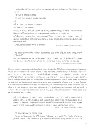 67
—Moderador: ¿Y con qué motivo pensáis que alguien se hace un Facebook o un
Tuenti?
—Para ver a otras personas.
—Yo creo que para no sentirse excluido.
—Sí.
—Sí, yo creo que eso es lo primero.
—Porque todos lo tienen.
—Todo el mundo se hace cositas de éstas porque su amigo lo tiene. ¿Y tú no tienes
Facebook? Pues las fotos del jueves pasado no las vas a poder ver.
—O lo que han comentado en no sé qué. “Ay, es que no te vas a enterar”. Luego sí
que es verdad que a lo mejor quedan y se están riendo de comentarios que se han
hecho por allá.
—Claro, de cosas que tú no te enteras. VALEnCIA, 20-22, MIxTo, USo bAjo, CLASE bAjA
—Yo estoy conectada y estoy esperando que entre alguien para preguntarle
“¿Qué tal?”
—Yo estoy pendiente porque no quiero borrarlo, por eso soy dependiente. Y porque
si lo borrase no estaría bien. O sea, me sentiría que estoy perdiendo cosas, algo.
bILbAo, 24-26, ChICAS, USo ALTo, CLASE ALTA
El reconocimiento por parte de los y las jóvenes de que las TIC y las redes sociales se han cons-
tituido en una necesidad, suele ir acompañado de cierta justificación que redondea un discurso
en el que la generalización es la base de la despreocupación (no alarmará tanto decir que se
está “enganchado” al móvil como manifestarlo respecto a otros bienes de consumo, por ejemplo).
Por un lado se señala que “no pasa nada” si no tienes presencia activa en las redes sociales, o
no dispones de las aplicaciones punteras, pero que, una vez das el paso (una vez que “lo prue-
bas”) la creación de la necesidad es inmediata, por todas las puertas antes cerradas que te
abre. Y no preocupa asumir que es una necesidad creada porque lo es para todo el mundo, y
quien no ha sucumbido está fuera de donde hay que estar. Entonces la necesidad pasa a ser
prácticamente irrenunciable.
—Si no lo hubieras conocido pues… no te daría… te daría igual, porque nuestros
padres han… se han criado sin eso, y vamos, han sobrevivido. Pero vamos, yo creo
que a cualquiera nos quitan el WhatsApp y el Tuenti una tarde y no sabemos ni qué
hacer. O sea, estás una hora viendo la tele y… ya no sabes ni qué hacer.
MADRID, 16-18, ChICoS, USo MEDIA, CLASE ALTA
—Yo sin WhatsApp no podría estar.
—Porque estás pendiente, “¿Me habrá hablado no sé quién?”, y “ Joder, ahora no
puedo hablar”. Y no haces más que estar dando vueltas. A ver, por poder, si es una
 
