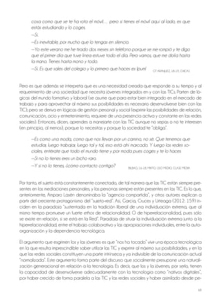 68
cosa como que se te ha roto el móvil… pero si tienes el móvil aquí al lado, es que
estás estudiando y lo coges.
—Sí.
—Es inevitable, por mucho que lo tengas en silencio.
—Yo este verano me he tirado dos meses sin teléfono porque se me rompió y te digo
que el primer día que tuve línea estuve todo el día. Pero vamos, que me dolía hasta
la mano. Tienes hasta mono y todo.
—Sí. Es que sales del colegio y lo primero que haces es ¡pum! GT ARAnjUEz, 18-19, ChICAS
Pero es que además se interpreta que es una necesidad creada que responde a su tiempo y al
requerimiento de una sociedad que necesita jóvenes integrados en y con las TICs. Parten de ló-
gicas del mundo formativo y laboral (se asume que para estar bien integrado en el mercado de
trabajo y para aprovechar al máximo sus posibilidades es necesario desenvolverse bien con las
TIC); pero se deriva en lógicas de gestión personal y social (exprimir las posibilidades de relación,
comunicación, ocio y entretenimiento, requiere de una presencia activa y constante en las redes
sociales). Entonces, dicen, aprendes a manejarte con las TIC aunque no sepas o no te interesen
(en principio, al menos), porque lo necesitas y porque la sociedad te “obliga”.
—Es como una moda, como que nos llevan por un camino, no sé. Que tenemos que
estudiar, luego trabajar, luego tal y tal, eso está ahí marcado. Y luego las redes so-
ciales, entérate que todo el mundo tiene y por moda pues coges y te lo haces
—Si no lo tienes eres un bicho raro.
—Y si no lo tienes, ¿cómo contacto contigo? bILbAo, 16-18, MIxTo, USo MEDIo, CLASE MEDIA
Por tanto, el sujeto está constantemente conectado, de tal manera que las TIC están siempre pre-
sentes en las mediaciones personales, y las personas siempre están presentes en las TIC. Es lo que,
anteriormente, Amparo Lasén denominaba la “agencia compartida”, y otros autores explican a
partir del creciente protagonismo del “sujeto-red”. Así, García, Cruces y Urteaga (2012: 159) in-
ciden en la paradoja “sustentada en la tradición liberal de una individuación extrema, que al
mismo tiempo promueve un fuerte ethos de relacionalidad. o de hiperrelacionalidad, pues sólo
se existe en relación, si se está en la Red”. Paradoja de situar la individuación extrema junto a la
hiperrelacionalidad, entre el trabajo colaborativo y las apropiaciones individuales, entre la auto-
organización y la dependencia tecnológica.
El argumento que esgrimen los y las jóvenes es que “nos ha tocado” vivir una época tecnológica
en la que resulta imprescindible saber utilizar las TIC y exprimir al máximo sus posibilidades, y en la
que las redes sociales constituyen una parte intrínseca y ya indivisible de la comunicación actual
“normalizada”. Este argumento forma parte del discurso que socialmente presupone una naturali-
zación generacional en relación a la tecnología. Es decir, que los y la jóvenes, por serlo, tienen
la capacidad de desenvolverse adecuadamente con la tecnología como “nativos digitales”,
por haber crecido de forma paralela a las TIC y las redes sociales y haber asimilado desde pe-
 