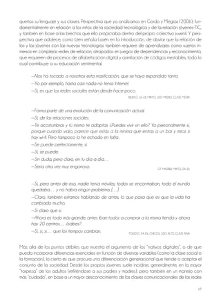 69
queños su lenguaje y sus claves. Perspectiva que ya analizamos en Gordo y Megías (2006), fun-
damentalmente en relación a los mitos de la sociedad tecnológica y de la relación jóvenes-TIC,
y también en base a las brechas que ello propiciaba dentro del propio colectivo juvenil. Y pers-
pectiva que adolece, como bien señala Lasén en la introducción, de obviar que la relación de
los y las jóvenes con las nuevas tecnologías también requiere de aprendizajes como sujetos in-
mersos en complejas redes de relación, atrapados en juegos de dependencias y reconocimiento,
que requieren de procesos de alfabetización digital y asimilación de códigos inestables, todo lo
cual contribuye a su educación sentimental.
—Nos ha tocado a nosotros esta masificación, que se haya expandido tanto.
—Yo por ejemplo, hasta casi nada no tenía Internet.
—Sí, es que las redes sociales están desde hace poco.
bILbAo, 16-18, MIxTo, USo MEDIo, CLASE MEDIA
—Forma parte de una evolución de la comunicación actual.
—Sí, de las relaciones sociales.
—Te acostumbras y tú mismo te adaptas. ¿Puedes vivir sin ello? Yo personalmente sí,
porque cuando viajo, parece que estás a la mínima que entras a un bar y miras si
hay wi–fi. Pero tampoco lo he echado en falta .
—Se puede perfectamente, sí.
—Sí, se puede.
—Sin duda, pero claro, en tu día a día…
—Sería otra vez muy engorroso. GT MADRID, MIxTo, 24-26
—Sí, pero antes de eso, nadie tenía móviles, todos se encontraban, todo el mundo
quedaba… y no había ningún problema. […]
—Claro, también estamos hablando de antes, lo que pasa que es que la vida ha
cambiado mucho.
—Sí claro que sí.
—Ahora es todo más grande, antes iban todos a comprar a la misma tienda y ahora
hay 20 centros… ¿sabes?
—Sí, sí, sí… que los tiempos cambian. ToLEDo, 24-26, ChICoS, USo ALTo, CLASE bAjA
Más allá de los puntos débiles que muestra el argumento de los “nativos digitales”, o de que
pueda incorporar diferencias esenciales en función de diversas variables (como la clase social o
la formación), lo cierto es que procura una diferenciación generacional que tiende a aceptar el
conjunto de la sociedad. Desde los propios jóvenes suele incidirse, generalmente, en la mayor
“torpeza” de los adultos (refiriéndose a sus padres y madres), pero también en un manejo con
más “cuidado”, en base a un mayor desconocimiento de las claves comunicacionales de las redes
 