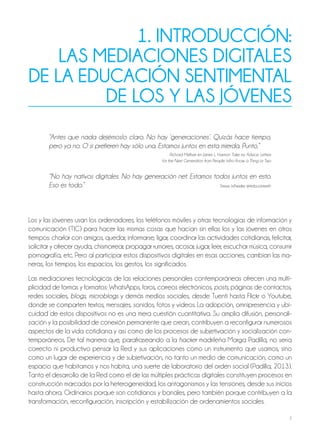 7
1. introducción:
LAS MEdiAcionES diGitALES
dE LA EducAción SEntiMEntAL
dE LoS Y LAS JóVEnES
“Antes que nada dejémoslo claro. No hay ‘generaciones’. Quizás hace tiempo,
pero ya no. O si prefieren hay sólo una. Estamos juntos en esta mierda. Punto.”
Richard Meltzer en James L. Harmon Take my Advice. Letters
for the Next Generation from People Who Know a Thing or Two
“No hay nativos digitales. No hay generación net. Estamos todos juntos en esto.
Eso es todo.” Steve Wheeler @timbuckteeth
Los y las jóvenes usan los ordenadores, los teléfonos móviles y otras tecnologías de información y
comunicación (TIC) para hacer las mismas cosas que hacían sin ellas los y las jóvenes en otros
tiempos: charlar con amigos, quedar, informarse, ligar, coordinar las actividades cotidianas, felicitar,
solicitar y ofrecer ayuda, chismorrear, propagar rumores, acosar, jugar, leer, escuchar música, consumir
pornografía, etc. Pero al participar estos dispositivos digitales en esas acciones, cambian las ma-
neras, los tiempos, los espacios, los gestos, los significados.
Las mediaciones tecnológicas de las relaciones personales contemporáneas ofrecen una multi-
plicidad de formas y formatos: WhatsApps, foros, correos electrónicos, posts, páginas de contactos,
redes sociales, blogs, microblogs y demás medios sociales, desde Tuenti hasta Flickr o Youtube,
donde se comparten textos, mensajes, sonidos, fotos y vídeos. La adopción, omnipresencia y ubi-
cuidad de estos dispositivos no es una mera cuestión cuantitativa. Su amplia difusión, personali-
zación y la posibilidad de conexión permanente que crean, contribuyen a reconfigurar numerosos
aspectos de la vida cotidiana y así como de los procesos de subjetivación y socialización con-
temporáneos. De tal manera que, parafraseando a la hacker madrileña Marga Padilla, no sería
correcto ni productivo pensar la Red y sus aplicaciones como un instrumento que usamos, sino
como un lugar de experiencia y de subjetivación, no tanto un medio de comunicación, como un
espacio que habitamos y nos habita, una suerte de laboratorio del orden social (Padilla, 2013).
Tanto el desarrollo de la Red como el de las múltiples prácticas digitales constituyen procesos en
construcción marcados por la heterogeneidad, los antagonismos y las tensiones, desde sus inicios
hasta ahora. Ordinarios porque son cotidianos y banales, pero también porque contribuyen a la
transformación, reconfiguración, inscripción y estabilización de ordenamientos sociales.
 
