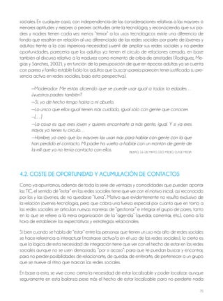 70
sociales. En cualquier caso, con independencia de las consideraciones relativas a las mayores o
menores aptitudes y mejores o peores actitudes ante la tecnología, y reconociendo que sus pa-
dres y madres tienen cada vez menos “temor” a los usos tecnológicos existe una diferencia de
fondo que resaltan en relación al uso diferenciado de las redes sociales por parte de jóvenes y
adultos: frente a la casi imperiosa necesidad juvenil de ampliar sus redes sociales y no perder
oportunidades, parecería que los adultos ya tienen el círculo de relaciones cerrado, en base
también al discurso relativo a la madurez como momento de criba de amistades (Rodríguez, Me-
gías y Sánchez, 2002), y en función de la presuposición de que en épocas adultas ya se cuenta
con pareja y familia estable (sólo los adultos que buscan pareja parecen tener justificada su pre-
sencia activa en redes sociales, bajo esta perspectiva).
—Moderador: Me estáis diciendo que se puede usar igual a todas la edades…
¿vuestros padres también?
—Sí, yo de hecho tengo hasta a mi abuelo.
—Lo único que ellos igual tienen más cuidado, igual sólo con gente que conocen.
—[…]
—La cosa es que eres joven y quieres encontrarte a más gente, igual. Y si ya eres
mayor, ya tienes tu círculo…
—Hombre, yo creo que los mayores las usan más para hablar con gente con la que
han perdido el contacto. Mi padre ha vuelto a hablar con un montón de gente de
la mili que ya no tenía contacto con ellos. bILbAo, 16-18, MIxTo, USo MEDIo, CLASE MEDIA
4.2. COSTE DE OPORTUNIDAD Y ACUMULACIÓN DE CONTACTOS
Como ya apuntamos, además de toda la serie de ventajas y comodidades que pueden aportar
las TIC, el sentido de “estar” en las redes sociales tiene que ver con el motivo inicial, así reconocido
por los y las jóvenes, de no quedarse “fuera”. Motivo que evidentemente no resulta exclusivo de
la relación jóvenes-tecnología, pero que cobra una fuerza especial por cuanto que en torno a
las redes sociales se articulan nuevas maneras de “gestionar” e integrar el grupo de pares, tanto
en lo que se refiere a la mera organización de la “agenda” (quedar, comentar, etc.), como a la
hora de establecer las expectativas y estrategias relacionales.
Si bien cuando se habla de “estar” entre las personas que tienen un uso más alto de redes sociales
se hace referencia a interactuar (mostrarse activo/a en el uso de las redes sociales), lo cierto es
que la lógica de esta necesidad de integración tiene que ver con el hecho de estar en las redes
sociales aunque no se usen demasiado, “por si acaso”: para que te puedan buscar y encontrar,
para no perder posibilidades de relacionarte, de quedar, de enterarte, de pertenecer a un grupo
que se mueve al ritmo que marcan las redes sociales.
En base a esto, se vive como cierta la necesidad de estar localizable y poder localizar; aunque
seguramente en esta balanza pese más el hecho de estar localizable para no perderte nada
 