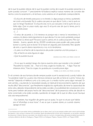 71
de lo que te puedan ofrecer, de lo que te puedan contar, de a quién te puedan presentar o a
quién puedas conocer2
. Y precisamente tal balanza explica nuevas maneras de concebir ele-
mentos como la aceptación y el rechazo, como veremos en el apartado correspondiente.
—Es el punto de tenerlo para poco a no tenerlo. Lo digo porque yo tenía y quitármelo
me costó una burrada. No lo usaba casi pero es que decía “coño, si me lo quito es
que no tengo Facebook”. Es el punto ese, no lo uso casi pero si me lo quito me va a
faltar algo. Que no pasa nada, sigo viva. Es el punto ese de que lo tienes, por lo
que pueda pasar.
—[…]
—Sí estoy de acuerdo, sí. Si lo tenemos es porque más o menos lo necesitamos, lo
usamos y le damos cierta importancia, lo que decías. A mí me costó quitármelo, porque
era ¡ostrás! ¿y ahora qué? Por poco que lo usemos, eh, lo usaba poquísimo. Pero qui-
tármelo…bueno, aparte de las 30.000 condiciones para poder salir, para poder
borrar tu cuenta, que es brutal. Te la haces en seguida, pero bórratela. Pero aparte
de esto, sí que le damos importancia, si no, no lo tendríamos.
—Sí, pero no el hecho de la importancia de poder comentar una foto porque sí…
—No, el hecho es estar, figurar en algo.
—Que te puedan buscar. VALEnCIA, 20-22, MIxTo, USo MEDIo, CLASE ALTA
—Yo es que, la verdad, tengo ¿los típicos eventos éstos que mandan a los móviles?
“Pasadme los móviles”, tal… Pues tú lo miras, coges los móviles, tal… Y digo: “Pues me
interesan éstos”. Pues los coges, los guardas por si pueda pasar algo.
MADRID, 16-18, ChICAS, USo MEDIo, CLASE bAjA
En el contexto de esa fantasía donde siempre puede ocurrir lo excepcional, cuando hablan de
“no perderse nada” los usuarios más intensivos remarcan que ello se tiene en cuenta “incluso dur-
miendo” (dejando el teléfono junto a la cama, por si a media noche suena algún mensaje). En
este sentido, y asumiendo la necesidad creada, es habitual el reconocimiento explícito de que
resulta difícil “desconectar”, que literalmente engloba los significados de tener la capacidad de
estar solos, alejados temporalmente de las redes sociales y la posibilidad de conversación cons-
tante; pero también del propio hecho de “desconectarse” de la presencia online, de decidir no
estar conectado a las redes sociales, quedando al margen de lo que en ellas ocurre (aunque
sólo sea temporalmente).
—Eso también, hay mogollón de gente que se queja, “es que no sé por qué hablas
por el WhatsApp a esas horas”. A ver, es que si quieres dormir, yo cuando duermo
apago el móvil.
2. Esta fantasía por la que existen infinitas posibilidades que se abren ante ti, por la que siempre pueden existir nuevas oportunidades
de diversión y que, aunque no terminen de concretarse, siguen retroalimentando la ilusión de lo inesperado, nos recuerdan, salvando
las distancias, a clásicos discursos asociados a las dinámicas del ocio nocturno y la expectativa de excepcionalidad asociada. En-
contramos referencia de ello en Rodríguez y Megías (2001), en Rodríguez, Megías y navarro (2005) y en Megías (2008).
 