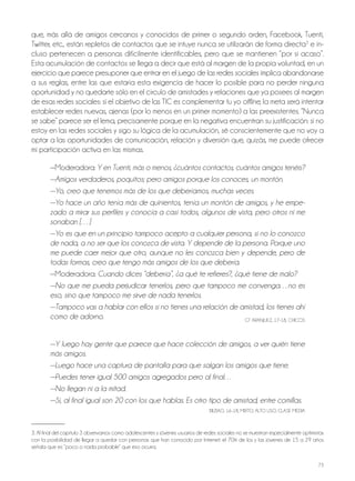 73
que, más allá de amigos cercanos y conocidos de primer o segundo orden, Facebook, Tuenti,
Twitter, etc., están repletos de contactos que se intuye nunca se utilizarán de forma directa3
e in-
cluso pertenecen a personas difícilmente identificables, pero que se mantienen “por si acaso”.
Esta acumulación de contactos se llega a decir que está al margen de la propia voluntad, en un
ejercicio que parece presuponer que entrar en el juego de las redes sociales implica abandonarse
a sus reglas, entre las que estaría esta exigencia de hacer lo posible para no perder ninguna
oportunidad y no quedarte sólo en el círculo de amistades y relaciones que ya posees al margen
de esas redes sociales: si el objetivo de las TIC es complementar tu yo offline, la meta será intentar
establecer redes nuevas, ajenas (por lo menos en un primer momento) a las preexistentes. “nunca
se sabe” parece ser el lema, precisamente porque en la negativa encuentran su justificación: si no
estoy en las redes sociales y sigo su lógica de la acumulación, sé conscientemente que no voy a
optar a las oportunidades de comunicación, relación y diversión que, quizás, me puede ofrecer
mi participación activa en las mismas.
—Moderadora: Y en Tuenti, más o menos, ¿cuántos contactos, cuántos amigos tenéis?
—Amigos verdaderos, poquitos; pero amigos porque los conoces, un montón.
—Yo, creo que tenemos más de los que deberíamos, muchas veces.
—Yo hace un año tenía más de quinientos, tenía un montón de amigos, y he empe-
zado a mirar sus perfiles y conocía a casi todos, algunos de vista, pero otros ni me
sonaban […]
—Yo es que en un principio tampoco acepto a cualquier persona, si no lo conozco
de nada, a no ser que los conozca de vista. Y depende de la persona. Porque uno
me puede caer mejor que otro, aunque no les conozca bien y depende, pero de
todas formas, creo que tengo más amigos de los que debería.
—Moderadora: Cuando dices “debería”, ¿a qué te refieres?, ¿qué tiene de malo?
—No que me pueda perjudicar tenerlos, pero que tampoco me convenga…no es
eso, sino que tampoco me sirve de nada tenerlos.
—Tampoco vas a hablar con ellos si no tienes una relación de amistad, los tienes ahí
como de adorno. GT ARAnjUEz, 17-18, ChICoS
—Y luego hay gente que parece que hace colección de amigos, a ver quién tiene
más amigos.
—Luego hace una captura de pantalla para que salgan los amigos que tiene.
—Puedes tener igual 500 amigos agregados pero al final…
—No llegan ni a la mitad.
—Sí, al final igual son 20 con los que hablas. Es otro tipo de amistad, entre comillas.
bILbAo, 16-18, MIxTo, ALTo USo, CLASE MEDIA
3. Al final del capítulo 3 observamos como adolescentes y jóvenes usuarios de redes sociales no se muestran especialmente optimistas
con la posibilidad de llegar a quedar con personas que han conocido por Internet: el 70% de los y las jóvenes de 15 a 29 años
señala que es “poco o nada probable” que eso ocurra.
 