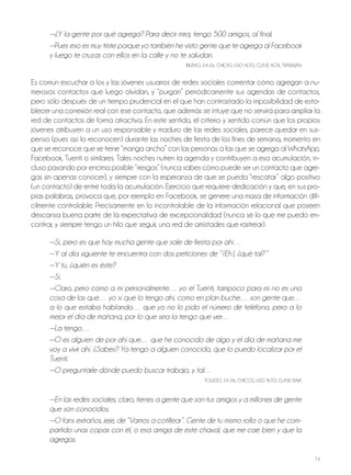 74
—¿Y la gente por qué agrega? Para decir mira, tengo 500 amigos, al final.
—Pues eso es muy triste porque yo también he visto gente que te agrega al Facebook
y luego te cruzas con ellos en la calle y no te saludan.
bILbAo, 24-26, ChICAS, USo ALTo, CLASE ALTA, TRAbAjAn
Es común escuchar a los y las jóvenes usuarios de redes sociales comentar cómo agregan a nu-
merosos contactos que luego olvidan, y “purgan” periódicamente sus agendas de contactos,
pero sólo después de un tiempo prudencial en el que han contrastado la imposibilidad de esta-
blecer una conexión real con ese contacto, que además se intuye que no servirá para ampliar la
red de contactos de forma atractiva. En este sentido, el criterio y sentido común que los propios
jóvenes atribuyen a un uso responsable y maduro de las redes sociales, parece quedar en sus-
penso (pues así lo reconocen) durante las noches de fiesta de los fines de semana, momento en
que se reconoce que se tiene “manga ancha” con las personas a las que se agrega al WhatsApp,
Facebook, Tuenti o similares. Tales noches nutren la agenda y contribuyen a esa acumulación, in-
cluso pasando por encima posible “riesgos” (nunca sabes cómo puede ser un contacto que agre-
gas sin apenas conocer), y siempre con la esperanza de que se pueda “rescatar” algo positivo
(un contacto) de entre toda la acumulación. Ejercicio que requiere dedicación y que, en sus pro-
pias palabras, provoca que, por ejemplo en Facebook, se genere una masa de información difí-
cilmente controlable. Precisamente en lo incontrolable de la información relacional que poseen
descansa buena parte de la expectativa de excepcionalidad (nunca sé lo que me puedo en-
contrar, y siempre tengo un hilo que seguir, una red de amistades que rastrear).
—Sí, pero es que hay mucha gente que sale de fiesta por ahí…
—Y al día siguiente te encuentra con dos peticiones de “ ¡Eh!, ¿qué tal?“
—Y tú, ¿quién es éste?
—Sí.
—Claro, pero como a mí personalmente… yo el Tuenti, tampoco para mí no es una
cosa de las que… yo sí que lo tengo ahí, como en plan buche… son gente que…
a lo que estaba hablando… que yo no lo pido el número de teléfono, pero a lo
mejor el día de mañana, por lo que sea la tengo que ver…
—La tengo…
—O es alguien de por ahí que… que he conocido de algo y el día de mañana me
voy a vivir ahí. ¿Sabes? Ya tengo a alguien conocido, que lo puedo localizar por el
Tuenti.
—O preguntarle dónde puedo buscar trabajo, y tal…
ToLEDo, 24-26, ChICoS, USo ALTo, CLASE bAjA
—En las redes sociales, claro, tienes a gente que son tus amigos y a millones de gente
que son conocidos.
—O fans extraños, jeje, de “Vamos a cotillear”. Gente de tu mismo rollo o que he com-
partido unas copas con él, o esa amiga de este chaval, que me cae bien y que la
agregas.
 