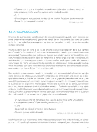 75
—O gente con la que te has pillado un pedo una noche y has acabado siendo su
mejor amigo esa noche, y no has vuelto a saber nada de su vida.
—[…]
—El WhatsApp es más personal, no deja de ser un chat. Facebook es una masa de
información que no puedes controlar. GT MADRID, 24-26, MIxTo
4.3. LA “INCOMUNICACIÓN”
El hecho de que las redes sociales sirvan de nexo de integración grupal y sean elemento de
primer orden en la configuración y gestión del tiempo de los y las jóvenes (así como de buena
parte de la sociedad), provoca que se cree la sensación, así reconocida, de sentirse aislados
sin tales elementos.
Resulta evidente que en torno a las TIC se articula una nueva percepción de lo que significa
estar “aislado” o “incomunicado”, en función de la necesidad creada que comentábamos con
anterioridad. Y parece claro que todos esos jóvenes que señalan que se sienten aislados o in-
comunicados cuando pasan un lapso de tiempo más o menos largo sin poder “conectarse”, en
sentido estricto, no lo están, pues cuentan con otros muchos medios para poder relacionarse y
comunicarse. De hecho son recurrentes los ejemplos en relación a un tiempo pasado (muchas
veces recordado con cierto tono de cínica añoranza), en el que no existían las redes sociales,
o no estaban tan desarrolladas, “y no pasaba nada”.
Pero lo cierto es que, una vez creada la necesidad, una vez consolidadas las redes sociales
como elemento de relación, comunicación e integración de primer orden, si lo sienten así es por-
que, efectivamente, son reales los procesos por los que el grupo de pares desconecta de quien
no está (constantemente) conectado, provocando esa sensación de incomunicación. Además,
la ausencia de los dispositivos tecnológicos intensifica la ausencia de los demás, que siempre
están virtualmente presentes en el móvil, en el ordenador… Todo ello se ejemplifica muy espe-
cialmente en el teléfono móvil (como dispositivo integrador de muchas opciones de comunicación),
sin el cual muchos jóvenes manifiestan sentirse “desnudos” y casi desamparados, ante la ausencia
del cordón umbilical que les une con el grupo, o incluso con el mundo.
—En el pueblo, es estar allí con amigos míos, y gente que no tenía tarifa “Oye, déjame
el móvil que me conecte”. Espérate a llegar a tu casa, ¿no?
—Claro.
—Es que salir de casa sin el móvil es como ¡Noooo!
—Sí, como que has salido desnudo. VALEnCIA, 20-22, MIxTo, USo bAjo, CLASE bAjA
La afirmación de que se comienza en las redes sociales porque “está todo el mundo”, se corres-
ponde con lo que los y las jóvenes sienten como certeza, y es que el grupo de pares ejerce una
 