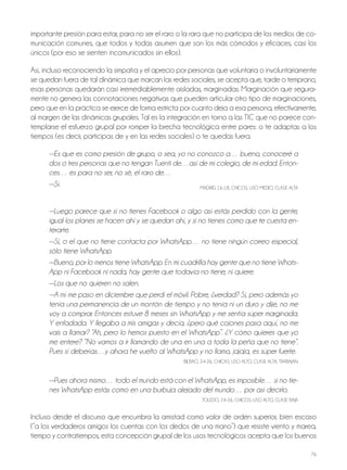 76
importante presión para estar, para no ser el raro o la rara que no participa de los medios de co-
municación comunes, que todos y todas asumen que son los más cómodos y eficaces, casi los
únicos (por eso se sienten incomunicados sin ellos).
Así, incluso reconociendo la simpatía y el aprecio por personas que voluntaria o involuntariamente
se quedan fuera de tal dinámica que marcan las redes sociales, se acepta que, tarde o temprano,
esas personas quedarán casi irremediablemente aisladas, marginadas. Marginación que segura-
mente no genera las connotaciones negativas que pueden articular otro tipo de marginaciones,
pero que en la práctica se ejerce de forma estricta por cuanto deja a esa persona, efectivamente,
al margen de las dinámicas grupales. Tal es la integración en torno a las TIC que no parece con-
templarse el esfuerzo grupal por romper la brecha tecnológica entre pares: o te adaptas a los
tiempos (es decir, participas de y en las redes sociales) o te quedas fuera.
—Es que es como presión de grupo, o sea, yo no conozco a… bueno, conoceré a
dos o tres personas que no tengan Tuenti de…así de mi colegio, de mi edad. Enton-
ces… es para no ser, no sé, el raro de…
—Sí. MADRID, 16-18, ChICoS, USo MEDIo, CLASE ALTA
—Luego parece que si no tienes Facebook o algo así estás perdido con la gente,
igual los planes se hacen ahí y se quedan ahí, y si no tienes como que te cuesta en-
terarte.
—Sí, o el que no tiene contacta por WhatsApp… no tiene ningún correo especial,
sólo tiene WhatsApp.
—Bueno, por lo menos tiene WhatsApp. En mi cuadrilla hay gente que no tiene Whats-
App ni Facebook ni nada, hay gente que todavía no tiene, ni quiere.
—Los que no quieren no salen.
—A mí me paso en diciembre que perdí el móvil. Pobre, ¿verdad? Sí, pero además yo
tenía una permanencia de un montón de tiempo y no tenía ni un duro y dije, no me
voy a comprar. Entonces estuve 8 meses sin WhatsApp y me sentía súper marginada.
Y enfadada. Y llegaba a mis amigas y decía, ¿pero qué cojones pasa aquí, no me
vais a llamar? “Ah, pero lo hemos puesto en el WhatsApp”. ¿Y cómo quieres que yo
me entere? “No vamos a ir llamando de una en una a toda la peña que no tiene”.
Pues sí deberías…y ahora he vuelto al WhatsApp y no llamo, jajaja, es súper fuerte.
bILbAo, 24-26, ChICAS, USo ALTo, CLASE ALTA, TRAbAjAn
—Pues ahora mismo… todo el mundo está con el WhatsApp, es imposible… si no tie-
nes WhatsApp estás como en una burbuja alejado del mundo… por así decirlo.
ToLEDo, 24-26, ChICoS, USo ALTo, CLASE bAjA
Incluso desde el discurso que encumbra la amistad como valor de orden superior, bien escaso
(“a los verdaderos amigos los cuentas con los dedos de una mano”) que resiste viento y marea,
tiempo y contratiempos, esta concepción grupal de los usos tecnológicos acepta que los buenos
 