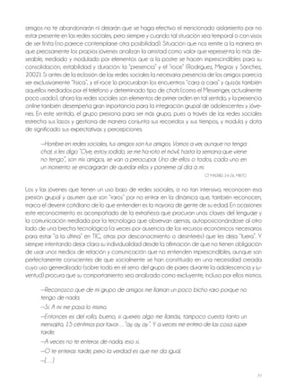 77
amigos no te abandonarán ni dejarán que se haga efectivo el mencionado aislamiento por no
estar presente en las redes sociales, pero siempre y cuando tal situación sea temporal o con visos
de ser finita (no parece contemplarse otra posibilidad). Situación que nos remite a la manera en
que precisamente los propios jóvenes analizan la amistad como valor que representa lo más de-
seable, mediado y modulado por elementos que a la postre se hacen imprescindibles para su
consolidación, estabilidad y duración: la “presencia” y el “roce” (Rodríguez, Megías y Sánchez,
2002). Si antes de la eclosión de las redes sociales la necesaria presencia de los amigos parecía
ser exclusivamente “física”, y el roce lo procuraban los encuentros “cara a cara” y quizás también
aquéllos mediados por el teléfono y determinado tipo de chats (como el Messenger, actualmente
poco usado), ahora las redes sociales son elementos de primer orden en tal sentido, y la presencia
online también desempeña gran importancia para la integración grupal de adolescentes y jóve-
nes. En este sentido, el grupo presiona para ser más grupo, pues a través de las redes sociales
estrecha sus lazos y gestiona de manera conjunta sus recorridos y sus tiempos, y modula y dota
de significado sus expectativas y percepciones.
—Hombre en redes sociales, tus amigos son tus amigos. Vamos a ver, aunque no tenga
chat, si les digo “Oye, estoy jodido, se me ha roto el móvil, hasta la semana que viene
no tengo”, son mis amigos, se van a preocupar. Uno de ellos o todos, cada uno en
un momento se encargarán de quedar ellos y ponerme al día a mí.
GT MADRID, 24-26, MIxTo
Los y las jóvenes que tienen un uso bajo de redes sociales, o no tan intensivo, reconocen esa
presión grupal y asumen que son “raros” por no entrar en la dinámica que, también reconocen,
marca el devenir cotidiano de lo que entienden es la mayoría de gente de su edad. En ocasiones
este reconocimiento es acompañado de la extrañeza que procuran unas claves del lenguaje y
la comunicación mediada por la tecnología que observan ajenas, autoposicionándose al otro
lado de una brecha tecnológica (a veces por ausencia de los recursos económicos necesarios
para estar “a la última” en TIC, otras por desconocimiento o desinterés) que les deja “fuera”. Y
siempre intentando dejar clara su individualidad desde la afirmación de que no tienen obligación
de usar unos medios de relación y comunicación que no entienden imprescindibles, aunque son
perfectamente conscientes de que socialmente se han constituido en una necesidad creada
cuyo uso generalizado (sobre todo en el seno del grupo de pares durante la adolescencia y ju-
ventud) procura que su comportamiento sea analizado como excluyente, incluso por ellos mismos.
—Reconozco que de mi grupo de amigos me llaman un poco bicho raro porque no
tengo de nada.
—Sí. A mí me pasa lo mismo.
—Entonces es del rollo, bueno, si queréis algo me llamáis, tampoco cuesta tanto un
mensajito, 15 céntimos por favor…”ay, ay, ay”. Y a veces me entero de las cosa súper
tarde.
—A veces no te enteras de nada, eso sí.
—O te enteras tarde, pero la verdad es que me da igual.
—[…]
 