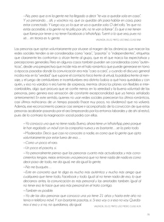 78
—No, pero que a mí la gente me ha llegado a decir “te vas a quedar sola en casa”.
Y yo pensando…ah, y vosotros no, que os quedáis ahí para hablar en casa, para
estar conectado. Y luego soy yo la que se va a quedar sola. O del rollo, “es que no
estás accesible, si la gente no te pilla por ahí, no te van a llamar”. Es que si me tienen
que llamar por tener o no tener Facebook o WhatsApp, Tuenti o lo que sea, pues no
sé…en teoría es tu gente. VALEnCIA, 20-22, MIxTo, USo bAjo, CLASE bAjA
Las personas que optan voluntariamente por situarse al margen de las dinámicas que marcan las
redes sociales tienden a ser consideradas como “raras”, “pasotas” o “independientes”, etiquetas
que claramente les confrontan o sitúan frente al grupo, que es el que marca las expectativas y
percepciones generales. Pero en algunos casos también pueden ser consideradas como “autén-
ticas”, desde una perspectiva que incide más en el halo romántico que puede generarse en torno
a épocas pasadas donde la comunicación era más “cara a cara”, y cuando el discurso general
incidía más en la “verdad” que supone el contacto físico frente al virtual, la palabra frente al men-
saje, y el juego de certidumbres e incertidumbres era distinto (sabía a qué hora quedaba y con
quién, y eso no variaba ni era fuente de sorpresas, mientras ahora los planes son flexibles e inter-
cambiables, algo que procura que se confíe menos en la seriedad y la buena voluntad de las
personas, pero genera esa sensación de constante excepcionalidad que ya hemos señalado
anteriormente). En este sentido, quienes no usan redes sociales parecerían los últimos románticos,
casi últimos mohicanos de un tiempo pasado (hace muy poco, no olvidemos) que no volverá.
Además, ese reconocimiento parece casi siempre ir acompañado de la convicción de que estas
personas acabarán pasando por el aro (empezando por los entornos laborales y de ahí al resto),
pues de lo contrario la marginación social podrá con ellas.
—Yo conozco uno que no tiene nada. Bueno, ahora tiene un WhatsApp, pero porque
le han regalado un móvil con la compañía nueva y es bastante…se la pela todo.
—Moderador: Decís que casi no conocéis a nadie, es como que la gente que opta
voluntariamente por estar fuera de eso…
—Como un poco el raro.
—Un poco el pasota, sí.
—Yo personalmente pienso que las personas cuanto más actualizadas y más cono-
cimientos tengan, mejor; entonces una persona que no tiene nada de nada es como
decir paso de todo, me da igual, me da igual la gente.
—No me busquéis…
—Este en concreto que te digo es mucho más auténtico y mucho más amigo que
cualquiera que tiene todo, Facebook y todo. Igual al no tener nada de eso, lo que
decíamos antes, la comunicación es más personal y las amistades también. Igual al
no tener eso le hace que sea más personal en el trato contigo.
—También es posible.
—Yo de las dos personas que conozco una ya tiene 21 años y hasta este año no
tenía ni teléfono móvil. Y son bastante pasotas, sí. Si eso voy o si eso no voy. Queda-
mos si eso y si no, no quedamos, da igual. VALEnCIA, 20-22, MIxTo, USo MEDIo, CLASE ALTA
 