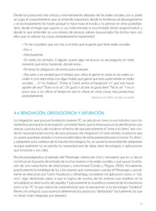 79
Desde las posiciones más críticas y voluntariamente alejadas de las redes sociales, por su parte
se juzga el comportamiento que se entiende mayoritario desde la tendencia al aborregamiento
y al acomodamiento (lo hacen porque lo hace todo el mundo y no piensan en otras posibilida-
des), desde el riesgo que supone su uso indiscriminado e incontrolado (están enganchados), y
desde lo que entienden es una manera de priorizar valores equivocados (los bichos raros son
ellos que no valoran las cosas verdaderamente importantes).
—Yo me considero que voy más a mi bola que la gente que tiene redes sociales.
—Eso sí.
—Efectivamente.
—En todos los sentidos. Si alguien quiere algo me busca, no me pregunta en todo
momento qué estoy haciendo, dónde estoy…
—Ni tienes la obligación de entrar para enterarte.
—No, pero sí es verdad que el tiempo que utiliza la gente en estar en las redes so-
ciales tú a lo mejor estás con algún hobby que gente que está súper metida en redes
sociales… ¿Y tus hobbys?, “Entrar al Tuenti, entrar al Facebook” ¿Y qué más haces
aparte de eso? “Pues no lo sé”. ¿Te gusta ir al cine, te gusta leer? “No lo sé”. Y es un
poco eso, si no utilizas el tiempo en eso lo utilizas en otras cosas, más productivas
probablemente. VALEnCIA, 20-22, MIxTo, USo bAjo, CLASE bAjA
4.4. RENOVACIÓN, OBSOLESCENCIA Y SATURACIÓN
La integración que procura la relación jóvenes-TIC se articula en torno a una industria cuya ca-
racterística principal es la renovación constante (tanto que la misma procura la identificación con
marcas y productos) y ello incide en el hecho de que precisamente el “estar a la última” sea con-
dición necesaria para muchos de esos procesos de integración. En este sentido, la persona que
no quiera quedarse aislada o incomunicada habrá de estar preparada para conocer “lo último”,
y adaptarse a los cambios de la industria tecnológica. Así, se asume la necesidad de adaptarse,
aunque realmente no se perciba la necesidad real de dejar atrás tecnologías o aplicaciones
que funcionan y son útiles.
Resulta paradigmático el ejemplo del Messenger, sistema de chat y mensajería que en su día se
constituyó en la puerta de entrada de muchos jóvenes a las redes sociales, y que supuso la eclo-
sión de una nueva forma de relacionarse y comunicarse (Gordo y Megías, 2006). Actualmente,
prácticamente la totalidad de los y las jóvenes que comenzaron usando el Messenger y actual-
mente se relacionan por Tuenti, Facebook o WhatsApp, consideran tal aplicación como un “clá-
sico”, algo desfasado, pese a que la lógica de muchos de los sistemas que emplean en la
actualidad no dista mucho de aquélla. Y precisamente es la política comercial de la industria en
torno a las TIC la que marca las características que se presuponen a la tecnología “moderna”
(frente a lo antiguo), cuya ausencia determinará los productos “desfasados” (actualmente, los que
no tienen todo integrado, por ejemplo).
 