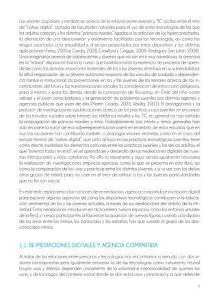 8
Las visiones populares y mediáticas acerca de la relación entre jóvenes y TIC oscilan entre el mito
de “nativo digital”, dotado de facultades naturales para el uso de estas tecnologías de las que
los adultos carecen, y los distintos “pánicos morales” ligados a la adicción de los hiperconectados,
la alienación de una desconexión y aislamiento facilitados por las tecnologías, así como los
riesgos asociados a la sexualidad y al acoso propiciados por estos dispositivos y sus distintas
aplicaciones (Feixa, 2005a; Gordo, 2008; Crawford y Goggin, 2008: Rodríguez San Julián, 2008).
Unos imaginarios acerca de adolescentes y jóvenes que no son en sí muy novedosos: la creencia
en la “natural” disposición hacia lo nuevo que invisibiliza tanto la existencia de procesos de apren-
dizaje como las distintas situaciones materiales de los y las jóvenes; el énfasis en su vulnerabilidad;
la difícil negociación de su devenir autónomo respecto de los vínculos de cuidado y dependen-
cia familiar e institucional; las proyecciones en los y las jóvenes de los temores acerca de las in-
certidumbres del futuro y las transformaciones sociales; la consideración de éstos como peligrosos,
para sí mismos y para los demás, desde la concepción de Rousseau en Émile del niño como
salvaje y el joven como bárbaro, y la generación de problemas juveniles por distintos agentes y
agencias públicas que viven de ello (Martín Criado, 2005; Revilla, 2001). El protagonismo y la
profusión de investigaciones y publicaciones acerca de las prácticas y usos juveniles en el campo
de los estudios sociales sobre Internet, los teléfonos móviles y las TIC en general no han evitado
la propagación de pánicos morales y mitos. Probablemente ese interés y temor generales han
sido en parte la razón de esa sobrerrepresentación juvenil en el ámbito de estos estudios, que en
muchas ocasiones han contribuido también a propagar visiones erróneas, como en el caso del
exitoso término de “nativo digital”, que junto al foco en las prácticas tecnológicas juveniles, tiene
como efecto invisibilizar los elementos comunes entre las prácticas juveniles y las de los adultos, el
que “estemos todos en esto”, en el aprendizaje y desarrollo de las mediaciones digitales de nues-
tras interacciones y vidas cotidianas. Por ello es importante y sigue siendo igualmente necesaria
la realización de investigaciones empíricas rigurosas, como la que se presenta en este libro, así
como la comparación de los usos y prácticas entre los distintos jóvenes, y a su vez con los de los
otros grupos de edad, para no caer en el error de atribuir a los y las jóvenes particularidades
que no les son únicas.
En este texto exploraremos las nociones de re-mediación, agencia compartida e inscripción digital
para exponer algunos aspectos de cómo los dispositivos tecnológicos contribuyen a la educa-
ción sentimental de los y las jóvenes actuales, a través de sus mediaciones del ámbito de la inti-
midad. Estas mediaciones introducen en dicha esfera nuevos espacios, como los entornos virtuales
de la Red, y nuevos participantes al favorecer la aparición de nuevas figuras, cuando a la división
de los otros entre los íntimos, los conocidos y los extraños, hay que sumarle el grupo de los des-
conocidos íntimos.
1.1. rE-MEdiAcionES diGitALES Y AGEnciA coMPArtidA
Al tratar de las relaciones entre personas y tecnologías nos encontramos a menudo con dos vi-
siones contrapuestas pero igualmente erróneas: la de las tecnologías como instrumento neutral
(cuyos usos y efectos dependen únicamente de la voluntad e intencionalidad de quienes los
usan, y de los rasgos del contexto social donde se dan estos usos y prácticas) y la que defiende
 