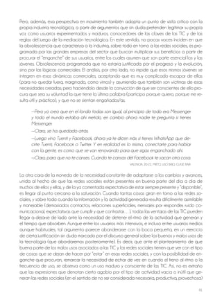 81
Pero, además, esa perspectiva en movimiento también adopta un punto de vista crítico con la
propia industria tecnológica, a partir de argumentos que sin duda pretenden legitimar su propia
voz como usuarios experimentados y maduros, conocedores de las claves de las TIC y de las
reglas del juego de la mediación tecnológica. En este sentido, no pocas voces inciden en que
la obsolescencia que caracteriza a la industria, sobre todo en torno a las redes sociales, es pro-
gramada por las grandes empresas del sector que buscan multiplicar sus beneficios a partir de
procurar el “enganche” de sus usuarios, entre los cuales asumen que son parte esencial los y las
jóvenes. obsolescencia programada que no estaría justificada por el progreso y la evolución,
sino por las lógicas comerciales. El análisis, por otro lado, no impide que esos mismos jóvenes se
integren en esas dinámicas comerciales, aceptando que es muy complicado escapar de ellas
(para no quedar fuera, marginado, como vimos) y asumiendo que también son víctimas de esas
necesidades creadas; pero haciéndolo desde la convicción de que ser conscientes de ello pro-
cura que sea su voluntad la que tiene la última palabra (participo porque quiero, porque me re-
sulta útil y práctico), y que no se sientan engañados/as.
—Pero yo creo que en el fondo todas son igual, al principio de todo era Messenger
y todo el mundo estaba ahí metido, en cambio ahora nadie te pregunta si tienes
Messenger.
—Claro, se ha quedado atrás.
—Luego vino Tuenti y Facebook, ahora ya te dicen más si tienes WhatsApp que de-
cirte Tuenti, Facebook o Twitter. Y en realidad es lo mismo, conectarte para hablar
con la gente, es como que se van renovando para que sigas enganchado ahí.
—Claro, para que no te canses. Cuando te cansas del Facebook te sacan otra cosa.
VALEnCIA, 20-22, MIxTo, USo bAjo, CLASE bAjA
La otra cara de la moneda de la necesidad constante de adaptarse a los cambios y avances,
unida al hecho de que las redes sociales están presentes en buena parte del día a día de
muchos de ellos y ellas, y de la ya comentada expectativa de estar siempre presente y “disponible”,
es llegar al punto cercano a la saturación. Cuando tantas cosas giran en torno a las redes so-
ciales, y sobre todo cuando la información y la actividad generada resulta difícilmente asimilable
y manejable (demasiados contactos, relaciones superficiales, mensajes por responder, ruido co-
municacional, expectativas que cumplir y que contrastar…), todas las ventajas de las TIC pueden
llegar a dejarse de lado ante la necesidad de detener el ritmo de la actividad que generan y
el tiempo que absorben. Aunque entre los usuarios más intensivos, e incluso entre usuarios medios
aunque habituales, tal argumento parece abanderarse con la boca pequeña, en un ejercicio
de cierta justificación sin duda marcado por el discurso general sobre los buenos y malos usos de
la tecnología (que abordaremos posteriormente). Es decir, que ante el planteamiento de que
buena parte de los malos usos asociados a las TIC y las redes sociales tienen que ver con el tipo
de cosas que se dejan de hacer por “estar” en esas redes sociales, y con la posibilidad de en-
ganche que procuran, remarcar la necesidad de echar de vez en cuando el freno al ritmo o la
frecuencia de uso, se observa como un uso maduro y consciente de las TIC. Así, no es extraño
que las expresiones que denotan cierto agobio por el tipo de actividad vacía o inútil que ge-
neran las redes sociales (en el sentido de no ser considerada necesaria, productiva, provechosa)
 