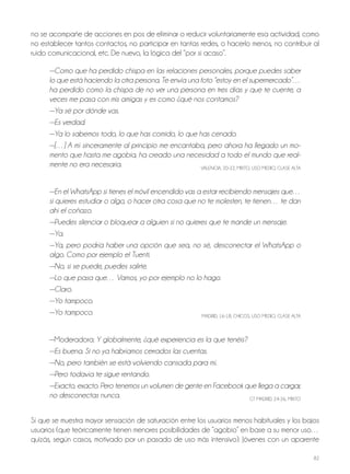 82
no se acompañe de acciones en pos de eliminar o reducir voluntariamente esa actividad, como
no establecer tantos contactos, no participar en tantas redes, o hacerlo menos, no contribuir al
ruido comunicacional, etc. De nuevo, la lógica del “por si acaso”.
—Como que ha perdido chispa en las relaciones personales, porque puedes saber
lo que está haciendo la otra persona. Te envía una foto “estoy en el supermercado”…
ha perdido como la chispa de no ver una persona en tres días y que te cuente, a
veces me pasa con mis amigas y es como ¿qué nos contamos?
—Ya sé por dónde vas.
—Es verdad.
—Ya lo sabemos todo, lo que has comido, lo que has cenado.
—[…] A mí sinceramente al principio me encantaba, pero ahora ha llegado un mo-
mento que hasta me agobia, ha creado una necesidad a todo el mundo que real-
mente no era necesaria. VALEnCIA, 20-22, MIxTo, USo MEDIo, CLASE ALTA
—En el WhatsApp si tienes el móvil encendido vas a estar recibiendo mensajes que…
si quieres estudiar o algo, o hacer otra cosa que no te molesten, te tienen… te dan
ahí el coñazo.
—Puedes silenciar o bloquear a alguien si no quieres que te mande un mensaje.
—Ya.
—Ya, pero podría haber una opción que sea, no sé, desconectar el WhatsApp o
algo. Como por ejemplo el Tuenti.
—No, si se puede, puedes salirte.
—Lo que pasa que… Vamos, yo por ejemplo no lo hago.
—Claro.
—Yo tampoco.
—Yo tampoco. MADRID, 16-18, ChICoS, USo MEDIo, CLASE ALTA
—Moderadora: Y globalmente, ¿qué experiencia es la que tenéis?
—Es buena. Si no ya habríamos cerrados las cuentas.
—No, pero también se está volviendo cansada para mí.
—Pero todavía te sigue rentando.
—Exacto, exacto. Pero tenemos un volumen de gente en Facebook que llega a cargar,
no desconectas nunca. GT MADRID, 24-26, MIxTo
Sí que se muestra mayor sensación de saturación entre los usuarios menos habituales y los bajos
usuarios (que teóricamente tienen menores posibilidades de “agobio” en base a su menor uso…
quizás, según casos, motivado por un pasado de uso más intensivo). jóvenes con un aparente
 