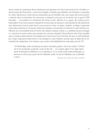 83
menor interés en participar de las dinámicas que generan el ruido comunicacional y el tráfico in-
discriminado de información, y que incluso llegan a señalar que prefieren vivir tranquilos y tranquilas
en cierta “ignorancia”, antes que ser arrastrados por el torbellino de unas claves de comunicación
y relación que no entienden tan cercanas, o respecto a las que no se sienten tan a gusto (“180
mensajes… casi prefiero no enterarme de tantas cosas”, decían en un grupo de usuarios poco
habituales). Entre estos jóvenes (aparente minoría) que se excluyen voluntariamente de dinámicas
que determinan buena parte de la comunicación entre sus pares, también se llega a plantear
cierta desconfianza en el propio medio tecnológico, encarnado en Internet. En este sentido, ma-
nifiestan la incomodidad ante el hecho de realizar compras online, o su preferencia por entregar
un curriculum en mano antes que enviarlo por mail, por ejemplo. Desconfianza ante todo aquéllo
que no parece directamente controlado por el ser humano (en el sentido de que no esté mediado
por ningún dispositivo electrónico o tecnológico) y que también asumen que se aleja de la ne-
cesidad de adaptarse a los tiempos que corren, irremediablemente marcados por las TIC.
—El WhatsApp, vale, me parece muy bien, mensajitos gratis y tal, lo he usado. Y al final
me lo he acabado quitando. Todo el día ahí… ¿tú quieres algo? Si es algo impor-
tante te llamarán al teléfono y si no, llamarás tú. Si no, estás todo el día estresado, no
piensas en otra cosa, quién me ha hablado, quién no me ha hablado, voy a hablarle
a ésta… VALEnCIA, 20-22, MIxTo, USo bAjo, CLASE bAjA
 