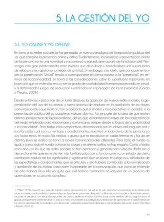 84
5. LA GESTIÓN DEL YO
5.1. YO ONLINE Y YO OFFLINE
En torno a las redes sociales se ha generado un nuevo paradigma de la exposición pública del
yo, que combina la presencia online y offline. Evidentemente, la presencia y presentación online
de la persona no es una novedad y ya comenzó a naturalizarse a partir de la eclosión del Mes-
senger, con gran predicamento entre jóvenes que descubrían y normalizaban una nueva forma
de relacionarse y gestionar sus redes de amistad. Sin embargo, sí es cierto que por aquel enton-
ces la presentación “virtual” tendía a contraponerse en cierta manera a la “presencial”, en tér-
minos de ficción/realidad, en torno a las consideraciones sobre lo superfluo/lo importante, en
base a lo que se entendía era un menor grado de confiabilidad (siempre proyectado en otros),
y a determinados juegos de seducción sustentados en el parapeto de la no presencia (Gordo
y Megías, 2006).
Desde entonces y poco más de un lustro después, la aparición de nuevas redes sociales, la ge-
neralización del uso de las mismas, y cierto proceso de madurez en la asimilación de las claves
comunicacionales que implican, han propiciado que el análisis y las expectativas asociadas a la
presentación pública del yo adquieran matices distintos. Así, se parte de la idea de que existen
distintas perspectivas de la personalidad, del yo, que se manifiestan a través de las características
del medio empleado para relacionarse y comunicarse, siempre desde la lógica de la practicidad
y la comodidad1
. Pero todas esas perspectivas, determinadas por las claves del lenguaje oral y
escrito, cada cual con sus ventajas y condicionantes, muestran un lado cierto de la persona: yo
soy todos estos, en todos los medios, y asumo que mi exposición en cada terreno es y ha de ser
distinta, pues se realiza en torno a claves comunicacionales diferentes. Para todo el mundo es
igual, y como todo el mundo conoce las claves y se atiene a ellas, no hay engaño. Como si todos
estos años en los que las redes sociales se han asentado y generalizado hubieran dado pie a
desarrollar entre quienes se sienten más familiarizados con su funcionamiento, un estado de cierta
asimilación madura de los significados y significantes que se ponen en juego a su alrededor, de
las expectativas y condicionantes que se articulan, y ello hubiera contribuido a la normalización
y asimilación de las mismas como parte inseparable de la comunicación, que ya no se entiende
de otra manera. Pero ello no quita que esa teórica asimilación no requiera de un proceso de
aprendizaje, en ocasiones complejo.
1. “Miller (1995) presentó una serie de trabajos sobre la presentación del self en la vida electrónica basándose en la información
sobre uno mismo que los individuos presentaban en las páginas personales, llegando a diferenciar cinco modelos distintos de presen-
taciones: el personal, con meras descripciones de cómo y quién es el autor; el institucional, como miembro de una organización; el
grupal, principalmente presentándose no sólo a sí mismo sino también a sus allegados; la exhibición de opiniones, en el que se remarcan
los centros de interés de los individuos, y la difusión de cualidades, trayectorias laborales o capacidades del propio sujeto.” (Escobar
y Román, 2010: 2).
 