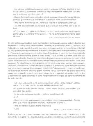 85
—Eso hay que vigilarlo mucho, porque como es una cosa del día a día, todo lo que
subas, todo lo que comentes, todo lo que hagas tiene que ser de ese perfil concreto
que tú quieres, no de cómo eres. […]
—Por eso, físicamente, pero yo te digo más de, pues qué intereses tienes, qué ideales
políticos, gustos de lo que sea, da igual. Puedes salir en las fotos como quieras.
—Pero mostrar esa forma de ser…tienes que seguirla, es complicado. Sale tu yo.
—Ahí está, es complicado ser una cosa que no eres, en ese sentido, con lo de las
fotos.
—O que sigues a páginas, joder. No es que pongas esto o lo otro, sino lo que te
gusta. Como si tú pones a mí me gusta […], no me gustan programas basura, cosa
de éstas… BilBAo, 24-26, ChiCAS, USo Alto, ClASE AltA, tRABAjAn
En este sentido, asumiendo sin duda que las claves del lenguaje escrito y oral son distintas, que
la presencia online y offline presenta claves diferentes, se entiende (sobre todo desde usuarios
habituales de redes sociales) no sólo que no es necesario mentir en la presentación online del
yo, sino que tampoco es conveniente. Y en este punto apreciamos la mayor diferencia respecto
a años atrás. la asunción y el reconocimiento explícito de que a través de las redes sociales la
persona se muestra diferente que en el “cara a cara”, y que así tiene que ser en base a las ca-
racterísticas del medio, despoja de todo atisbo de sospecha a la presentación del yo en la Red
(antes observada con mucho mayor recelo, aunque fuera proyectando esos recelos sobre otras
personas). Por ello el discurso general aboga por no mentir en las redes sociales, e incluso apro-
vechar las características y claves del medio para llevar al extremo una parte de la personalidad
que no se puede expresar de otra manera, mostrándote “tal como eres”… en ese medio. Porque
se acepta que mostrarte tal como quieres mostrarte, siendo conscientes de que no es la única
manera en que puedes mostrarte, pero sin engañar a nadie porque todo el mundo acepta, aplica
y aprovecha las reglas del juego, es parte indispensable de la lógica del aprovechamiento de
las redes sociales.
—No, yo en una cuenta yo no suelo mentir, porque vamos, vamos, si alguien además
que tú conozcas en persona no tiene sentido, ¿me entiendes?
—Es que en las redes sociales si tienes… o sea, ven tus fotos. No puedes decir que
eres rubio, ojos azules…
—En las redes sociales no puedes… no tiene sentido mentir allí.
—[…]
—Pero si conoces a una persona de eso un día no conoce tu personalidad… Puedes
decir que, yo qué sé, qué eres millonario y trabajas en un plató y…
—Pero eso también puedes decirlo en persona.
—Claro. MADRiD, 16-8, ChiCoS, USo MEDio, ClASE AltA
Por tanto, a pesar de que en ocasiones las redes sociales tienden a estar bajo la sospecha de
la mentira y el engaño, y los propios usuarios y usuarias reconocen que la mentira existe, lo cierto
 