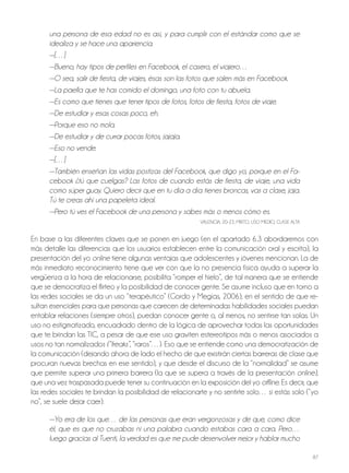 87
una persona de esa edad no es así, y para cumplir con el estándar como que se
idealiza y se hace una apariencia.
—[…]
—Bueno, hay tipos de perfiles en Facebook, el casero, el viajero…
—O sea, salir de fiesta, de viajes, ésas son las fotos que salen más en Facebook.
—La paella que te has comido el domingo, una foto con tu abuela.
—Es como que tienes que tener tipos de fotos, fotos de fiesta, fotos de viaje.
—De estudiar y esas cosas poco, eh.
—Porque eso no mola.
—De estudiar y de currar pocas fotos, jajaja.
—Eso no vende.
—[…]
—También enseñan las vidas postizas del Facebook, que digo yo, porque en el Fa-
cebook ¿tú que cuelgas? Las fotos de cuando estás de fiesta, de viaje, una vida
como súper guay. Quiero decir que en tu día a día tienes broncas, vas a clase, jaja.
Tú te creas ahí una papeleta ideal.
—Pero tú ves el Facebook de una persona y sabes más o menos cómo es.
VAlEnCiA, 20-22, Mixto, USo MEDio, ClASE AltA
En base a las diferentes claves que se ponen en juego (en el apartado 6.3 abordaremos con
más detalle las diferencias que los usuarios establecen entre la comunicación oral y escrita), la
presentación del yo online tiene algunas ventajas que adolescentes y jóvenes mencionan. la de
más inmediato reconocimiento tiene que ver con que la no presencia física ayuda a superar la
vergüenza a la hora de relacionarse, posibilita “romper el hielo”, de tal manera que se entiende
que se democratiza el flirteo y la posibilidad de conocer gente. Se asume incluso que en torno a
las redes sociales se da un uso “terapéutico” (Gordo y Megías, 2006), en el sentido de que re-
sultan esenciales para que personas que carecen de determinadas habilidades sociales puedan
entablar relaciones (siempre otros), puedan conocer gente o, al menos, no sentirse tan solas. Un
uso no estigmatizado, encuadrado dentro de la lógica de aprovechar todas las oportunidades
que te brindan las tiC, a pesar de que ese uso graviten estereotipos más o menos asociados a
usos no tan normalizados (“freaks”, “raros”…). Eso que se entiende como una democratización de
la comunicación (dejando ahora de lado el hecho de que existirán ciertas barreras de clase que
procuran nuevas brechas en ese sentido), y que desde el discurso de la “normalidad” se asume
que permite superar una primera barrera (la que se supera a través de la presentación online),
que una vez traspasada puede tener su continuación en la exposición del yo offline. Es decir, que
las redes sociales te brindan la posibilidad de relacionarte y no sentirte solo… si estás solo (“yo
no”, se suele dejar caer).
—Yo era de los que… de las personas que eran vergonzosas y de que, como dice
él, que es que no cruzabas ni una palabra cuando estabas cara a cara. Pero…
luego gracias al Tuenti, la verdad es que me pude desenvolver mejor y hablar mucho
 