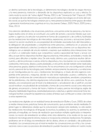 9
un destino autónomo de la tecnología, un determinismo tecnológico donde los rasgos técnicos
y la mera presencia, invención y desarrollo de los dispositivos explicaría sus usos y efectos. En
cierto modo la noción de “nativo digital” (Prensky, 2001) o de “Generación Net” (Tapscott, 1998)
son ejemplos de este determinismo que entiende que el cambio tecnológico es el motor del cam-
bio social, ya que las tecnologías crearían por su mera presencia brechas entre grupos de edad
y generarían transformaciones cognitivas en los y las jóvenes (Selwyn, 2009; Mesch, 2009; Jones y
Shao, 2011).
Una atención detallada a las situaciones, prácticas y encuentros entre las personas y las tecno-
logías revela cómo en éstos se constituyen una suerte de actores y acciones híbridos que com-
parten su agencia y la articulan mutuamente en formas de cooperación y de conflicto, facilitadas
por las mediaciones tecnológicas de intercambios, expresiones, acciones y actuaciones (perfor-
mance). La acción resultante es una propiedad de entidades asociadas fruto del intercambio y
la delegación de propiedades y competencias entre personas y artefactos en un proceso de
aprendizaje individual y colectivo. La relación de adolescentes y jóvenes con sus dispositivos tec-
nológicos son un ejemplo de vínculo material y corpóreo que mediatiza otras interacciones. Usar
un móvil o un ordenador implica que compartimos nuestra capacidad de hacer y actuar con
ellos, ya que dichos dispositivos facilitan algunas prácticas, intercambios, actividades y modos de
control, pero dificultan o impiden otros. De este modo, distintos usos y prácticas resultan del en-
cuentro, y del encontronazo a veces, entre los dispositivos y los y las jóvenes con sus necesidades
cambiantes, intenciones, deseos y particularidades, un encuentro donde también están implicados
otras personas, grupos, objetos e instituciones. Así nos encontramos con una configuración cultural,
social y personal de las tecnologías, pero también, recíprocamente, las personas y sus relaciones
se ven transfiguradas por los usos y mediaciones tecnológicos, a través de esta agencia com-
partida entre personas y máquinas, donde no sólo están implicados usuarios y artefactos, sino
también las condiciones de comercialización marcadas por operadores, servidores y propietarios
de las plataformas, y las distintas regulaciones institucionales de dichos usos y prácticas. Así, por
ejemplo, una conversación por el móvil o la elaboración y actualización de un perfil en una red
social movilizan una pluralidad de actividades y formas de conocimiento social: como relaciones
de género, encarnación y formas de hacer y habitar el cuerpo, pericias tecnológicas, reglas de
etiqueta, habilidades lingüísticas, creatividad personal y colectiva, o gestión emocional. Estas tec-
nologías facilitan compartir las experiencias vividas al tiempo que contribuyen a crear y dar forma
a estas experiencias.
Las mediaciones digitales son en realidad formas de remediación (Bolter y Grusin, 2000), de volver
a mediar interacciones, prácticas, formas de comunicación, que ya estaban siendo mediadas. En
primer lugar no deberíamos olvidar que la comunicación siempre está mediada, no sólo existen
las mediaciones tecnológicas: el lenguaje, la escritura, la palabra, los acentos, la vestimenta, el
peinado, el maquillaje, son formas de mediación que movilizan múltiples significados e interpreta-
ciones. La noción de remediación se refiere, entre otros elementos, a los modos en los que una
mediación tecnológicamente retoma, traduce e incorpora las anteriores mediaciones. Por ejemplo,
podríamos ver en el blog una remediación de los diarios, ahora sin candado y de publicación
inmediata. Las conversaciones por el móvil re-median las conversaciones por el fijo y las conver-
saciones cara a cara. Los procesos de remediación pueden favorecer cambios en nuestro modo
 