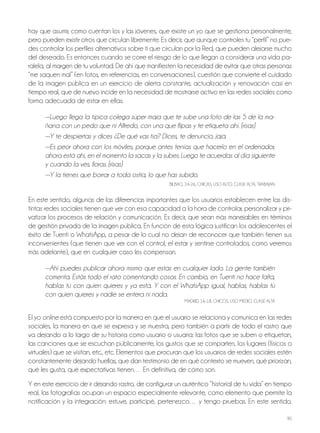 90
hay que asumir, como cuentan los y las jóvenes, que existe un yo que se gestiona personalmente,
pero pueden existir otros que circulan libremente. Es decir, que aunque controles tu “perfil” no pue-
des controlar los perfiles alternativos sobre ti que circulan por la Red, que pueden alejarse mucho
del deseado. Es entonces cuando se corre el riesgo de lo que llegan a considerar una vida pa-
ralela, al margen de tu voluntad. De ahí que manifiesten la necesidad de evitar que otras personas
“me saquen mal” (en fotos, en referencias, en conversaciones), cuestión que convierte el cuidado
de la imagen pública en un ejercicio de alerta constante, actualización y renovación casi en
tiempo real, que de nuevo incide en la necesidad de mostrarse activo en las redes sociales como
forma adecuada de estar en ellas.
—Luego llega la típica colega súper maja que te sube una foto de las 5 de la ma-
ñana con un pedo que ni Alfredo, con una que flipas y te etiqueta ahí. [risas]
—Y te despiertas y dices ¿De qué vas tía? Dices, te denuncio, jaja.
—Es peor ahora con los móviles, porque antes tenías que hacerlo en el ordenador,
ahora está ahí, en el momento la sacas y la subes. Luego te acuerdas al día siguiente
y cuando la ves, lloras. [risas]
—Y la tienes que borrar a toda ostia, lo que has subido.
BilBAo, 24-26, ChiCAS, USo Alto, ClASE AltA, tRABAjAn
En este sentido, algunas de las diferencias importantes que los usuarios establecen entre las dis-
tintas redes sociales tienen que ver con esa capacidad a la hora de controlar, personalizar y pri-
vatizar los procesos de relación y comunicación. Es decir, que sean más manejables en términos
de gestión privada de la imagen pública. En función de esta lógica justifican los adolescentes el
éxito de tuenti o WhatsApp, a pesar de lo cual no dejan de reconocer que también tienen sus
inconvenientes (que tienen que ver con el control, el estar y sentirse controlados, como veremos
más adelante), que en cualquier caso les compensan.
—Ahí puedes publicar ahora mismo que estás en cualquier lado. La gente también
comenta. Estás todo el rato comentando cosas. En cambio, en Tuenti no hace falta,
hablas tú con quien quieres y ya está. Y con el WhatsApp igual, hablas, hablas tú
con quien quieres y nadie se entera ni nada.
MADRiD, 16-18, ChiCoS, USo MEDio, ClASE AltA
El yo online está compuesto por la manera en que el usuario se relaciona y comunica en las redes
sociales, la manera en que se expresa y se muestra, pero también a partir de todo el rastro que
va dejando a lo largo de su historia como usuario o usuaria: las fotos que se suben o etiquetan,
las canciones que se escuchan públicamente, los gustos que se comparten, los lugares (físicos o
virtuales) que se visitan, etc., etc. Elementos que procuran que los usuarios de redes sociales estén
constantemente dejando huellas, que dan testimonio de en qué contexto se mueven, qué priorizan,
qué les gusta, qué expectativas tienen… En definitiva, de cómo son.
Y en este ejercicio de ir dejando rastro, de configurar un auténtico “historial de tu vida” en tiempo
real, las fotografías ocupan un espacio especialmente relevante, como elemento que permite la
notificación y la integración: estuve, participé, pertenezco… y tengo pruebas. En este sentido,
 